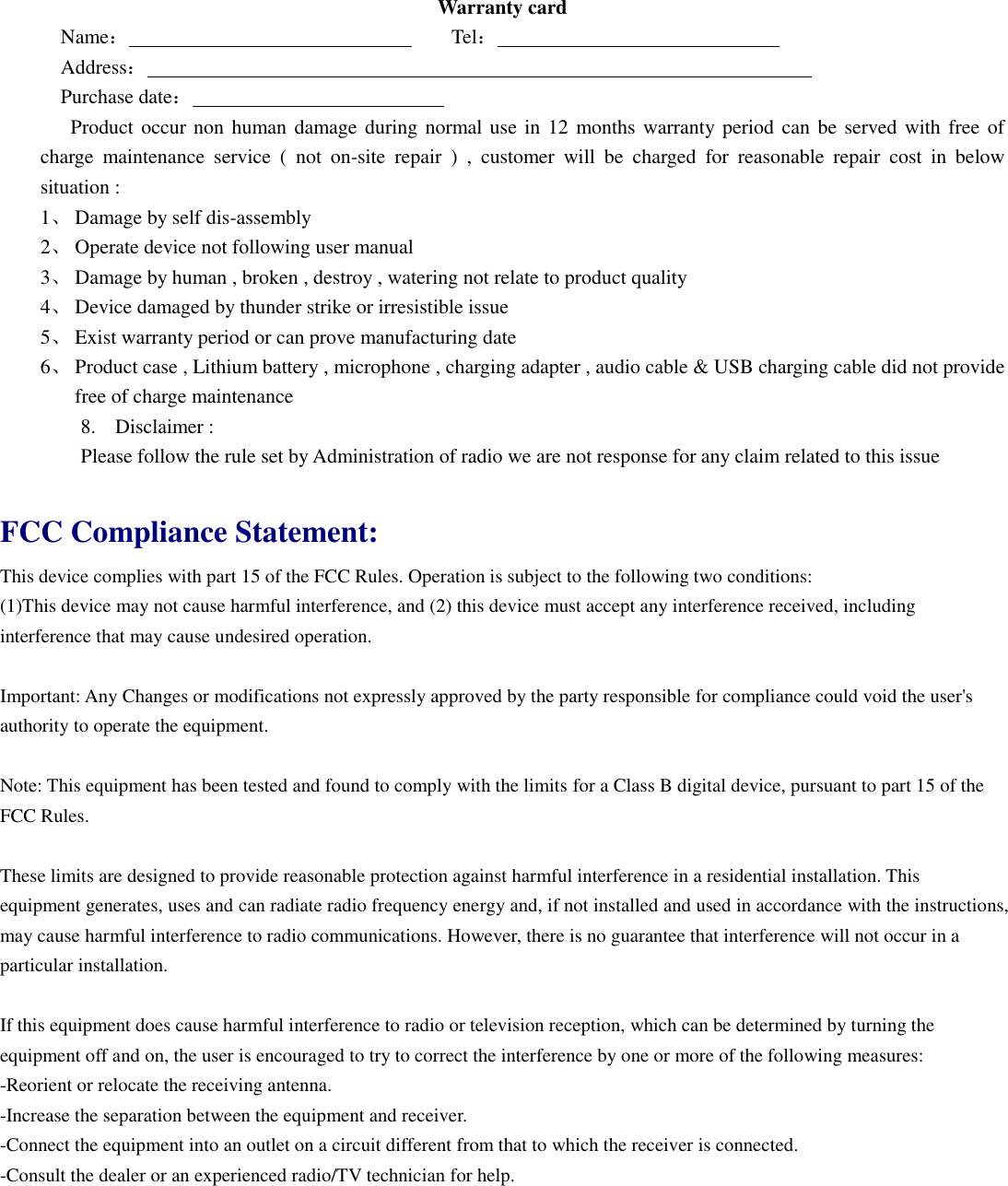Warranty card Name：                                Tel：                             Address：                                                                   Purchase date：                             Product occur non human damage during normal use in 12  months warranty period can  be served with free of charge  maintenance  service  (  not  on-site  repair  )  ,  customer  will  be  charged  for  reasonable  repair  cost  in  below situation : 1、 Damage by self dis-assembly 2、 Operate device not following user manual 3、 Damage by human , broken , destroy , watering not relate to product quality 4、 Device damaged by thunder strike or irresistible issue 5、 Exist warranty period or can prove manufacturing date 6、 Product case , Lithium battery , microphone , charging adapter , audio cable &amp; USB charging cable did not provide free of charge maintenance 8. Disclaimer : Please follow the rule set by Administration of radio we are not response for any claim related to this issue  FCC Compliance Statement:   This device complies with part 15 of the FCC Rules. Operation is subject to the following two conditions:   (1)This device may not cause harmful interference, and (2) this device must accept any interference received, including interference that may cause undesired operation.  Important: Any Changes or modifications not expressly approved by the party responsible for compliance could void the user's authority to operate the equipment.    Note: This equipment has been tested and found to comply with the limits for a Class B digital device, pursuant to part 15 of the FCC Rules.    These limits are designed to provide reasonable protection against harmful interference in a residential installation. This equipment generates, uses and can radiate radio frequency energy and, if not installed and used in accordance with the instructions, may cause harmful interference to radio communications. However, there is no guarantee that interference will not occur in a particular installation.  If this equipment does cause harmful interference to radio or television reception, which can be determined by turning the equipment off and on, the user is encouraged to try to correct the interference by one or more of the following measures: -Reorient or relocate the receiving antenna.   -Increase the separation between the equipment and receiver.   -Connect the equipment into an outlet on a circuit different from that to which the receiver is connected.   -Consult the dealer or an experienced radio/TV technician for help.  