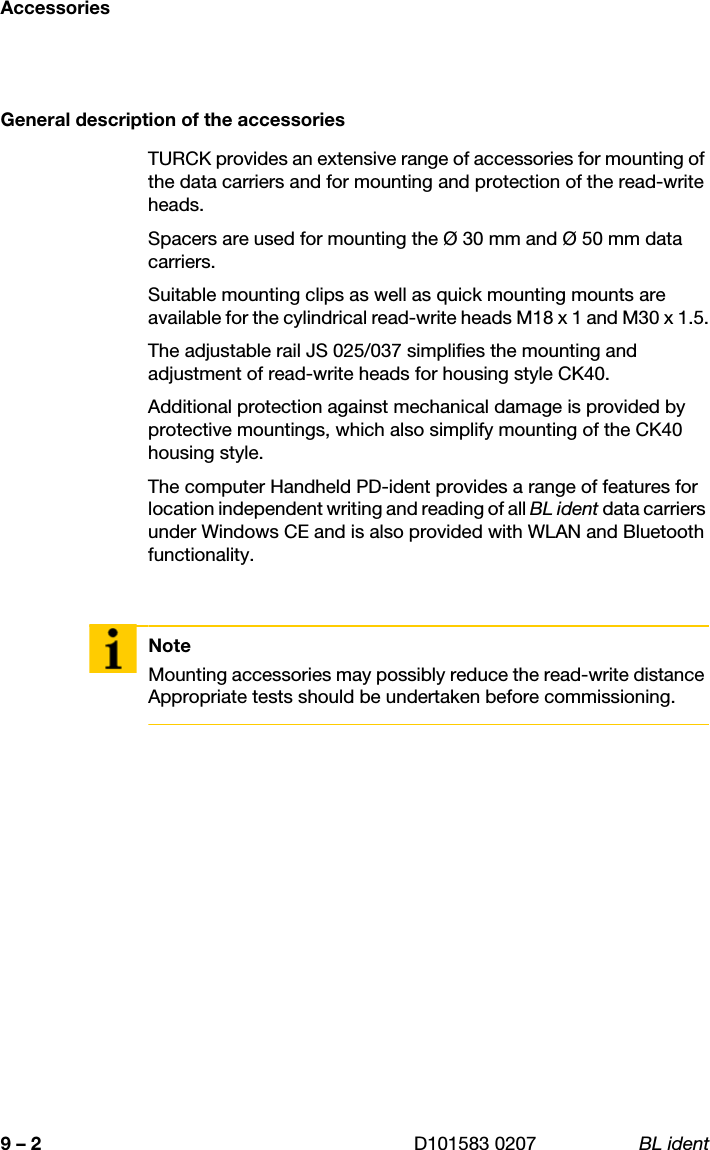 Accessories9 – 2 D101583 0207 BL identGeneral description of the accessoriesTURCK provides an extensive range of accessories for mounting of the data carriers and for mounting and protection of the read-write heads.Spacers are used for mounting the Ø 30 mm and Ø 50 mm data carriers.Suitable mounting clips as well as quick mounting mounts are available for the cylindrical read-write heads M18 x 1 and M30 x 1.5.The adjustable rail JS 025/037 simplifies the mounting and adjustment of read-write heads for housing style CK40.Additional protection against mechanical damage is provided by protective mountings, which also simplify mounting of the CK40 housing style.The computer Handheld PD-ident provides a range of features for location independent writing and reading of all BL ident data carriers under Windows CE and is also provided with WLAN and Bluetooth functionality.NoteMounting accessories may possibly reduce the read-write distance Appropriate tests should be undertaken before commissioning.