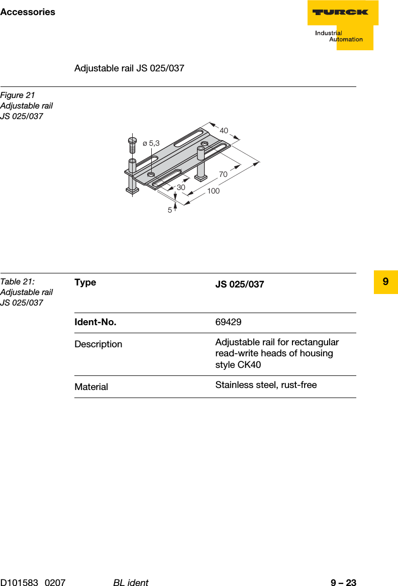 9 – 23AccessoriesD101583 0207 BL ident9Adjustable rail JS 025/037Figure 21Adjustable railJS 025/037Table 21:Adjustable railJS 025/037Type JS 025/037Ident-No. 69429Description Adjustable rail for rectangular read-write heads of housing style CK40Material Stainless steel, rust-free3040ø 5,3510070