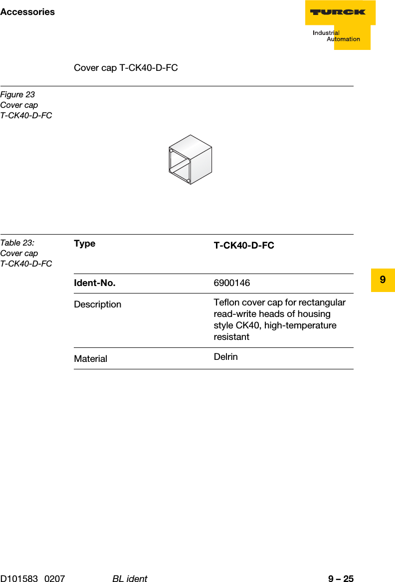 9 – 25AccessoriesD101583 0207 BL ident9Cover cap T-CK40-D-FCFigure 23Cover capT-CK40-D-FCTable 23:Cover capT-CK40-D-FCType T-CK40-D-FCIdent-No. 6900146Description Teflon cover cap for rectangular read-write heads of housing style CK40, high-temperature resistantMaterial Delrin