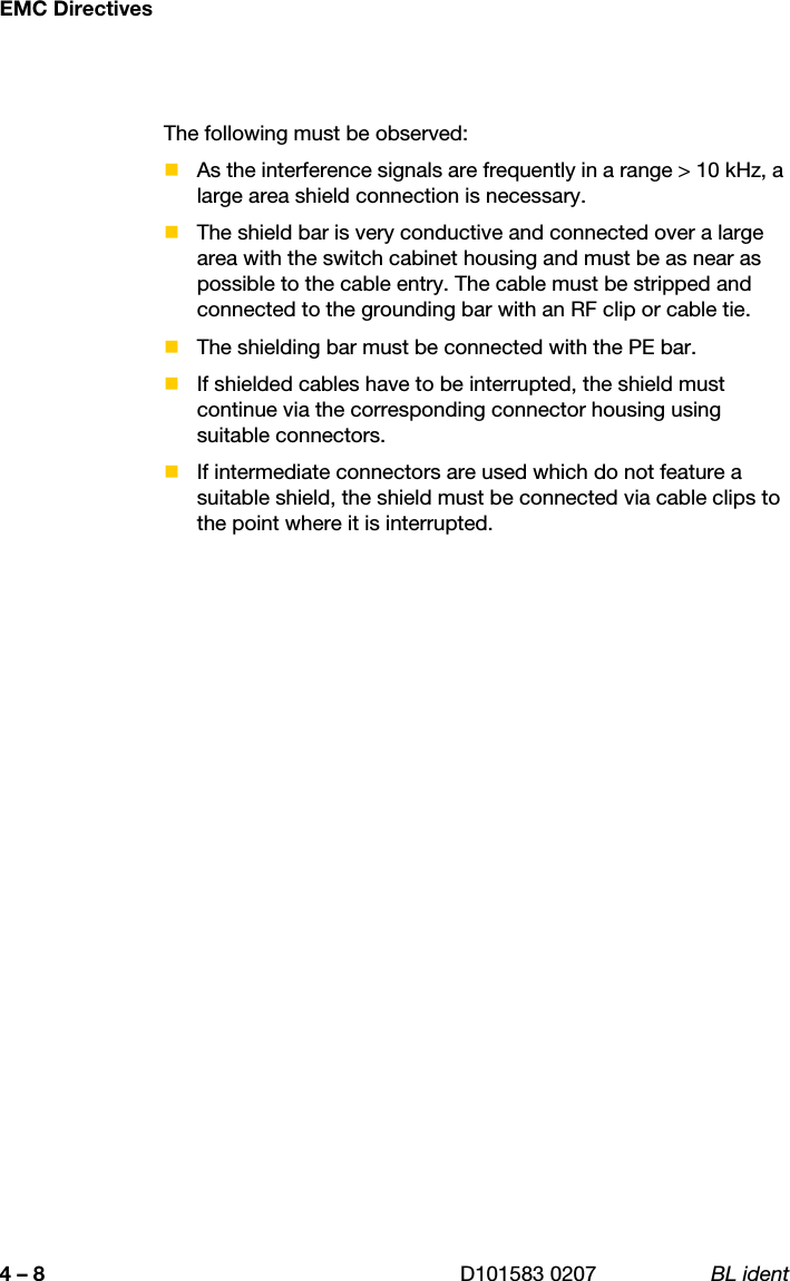 EMC Directives4 – 8 D101583 0207 BL identThe following must be observed:As the interference signals are frequently in a range &gt; 10 kHz, a large area shield connection is necessary.The shield bar is very conductive and connected over a large area with the switch cabinet housing and must be as near as possible to the cable entry. The cable must be stripped and connected to the grounding bar with an RF clip or cable tie.The shielding bar must be connected with the PE bar.If shielded cables have to be interrupted, the shield must continue via the corresponding connector housing using suitable connectors.If intermediate connectors are used which do not feature a suitable shield, the shield must be connected via cable clips to the point where it is interrupted.