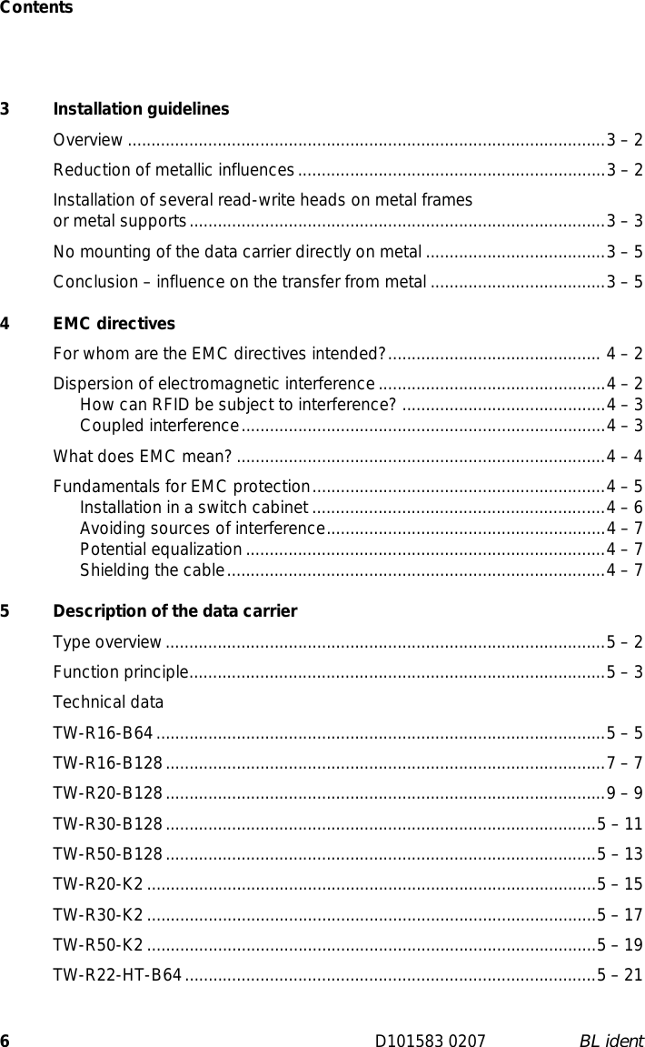 Contents6D101583 0207 BL ident3 Installation guidelinesOverview.....................................................................................................3 – 2Reduction of metallic influences.................................................................3 – 2Installation of several read-write heads on metal frames or metal supports........................................................................................3 – 3No mounting of the data carrier directly on metal ......................................3 – 5Conclusion – influence on the transfer from metal .....................................3 – 54 EMC directivesFor whom are the EMC directives intended?............................................. 4 – 2Dispersion of electromagnetic interference................................................4 – 2How can RFID be subject to interference? ...........................................4 – 3Coupled interference.............................................................................4 – 3What does EMC mean?..............................................................................4 – 4Fundamentals for EMC protection..............................................................4 – 5Installation in a switch cabinet..............................................................4 – 6Avoiding sources of interference...........................................................4 – 7Potential equalization............................................................................4 – 7Shielding the cable................................................................................4 – 75  Description of the data carrierType overview.............................................................................................5 – 2Function principle........................................................................................5 – 3Technical dataTW-R16-B64...............................................................................................5 – 5TW-R16-B128.............................................................................................7 – 7TW-R20-B128.............................................................................................9 – 9TW-R30-B128...........................................................................................5 – 11TW-R50-B128...........................................................................................5 – 13TW-R20-K2...............................................................................................5 – 15TW-R30-K2...............................................................................................5 – 17TW-R50-K2...............................................................................................5 – 19TW-R22-HT-B64.......................................................................................5 – 21