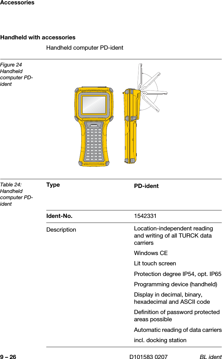 Accessories9 – 26 D101583 0207 BL identHandheld with accessoriesHandheld computer PD-identFigure 24Handheld computer PD-identTable 24:Handheld computer PD-identType PD-identIdent-No. 1542331Description Location-independent reading and writing of all TURCK data carriers Windows CE Lit touch screenProtection degree IP54, opt. IP65Programming device (handheld) Display in decimal, binary, hexadecimal and ASCII code Definition of password protected areas possibleAutomatic reading of data carriersincl. docking station