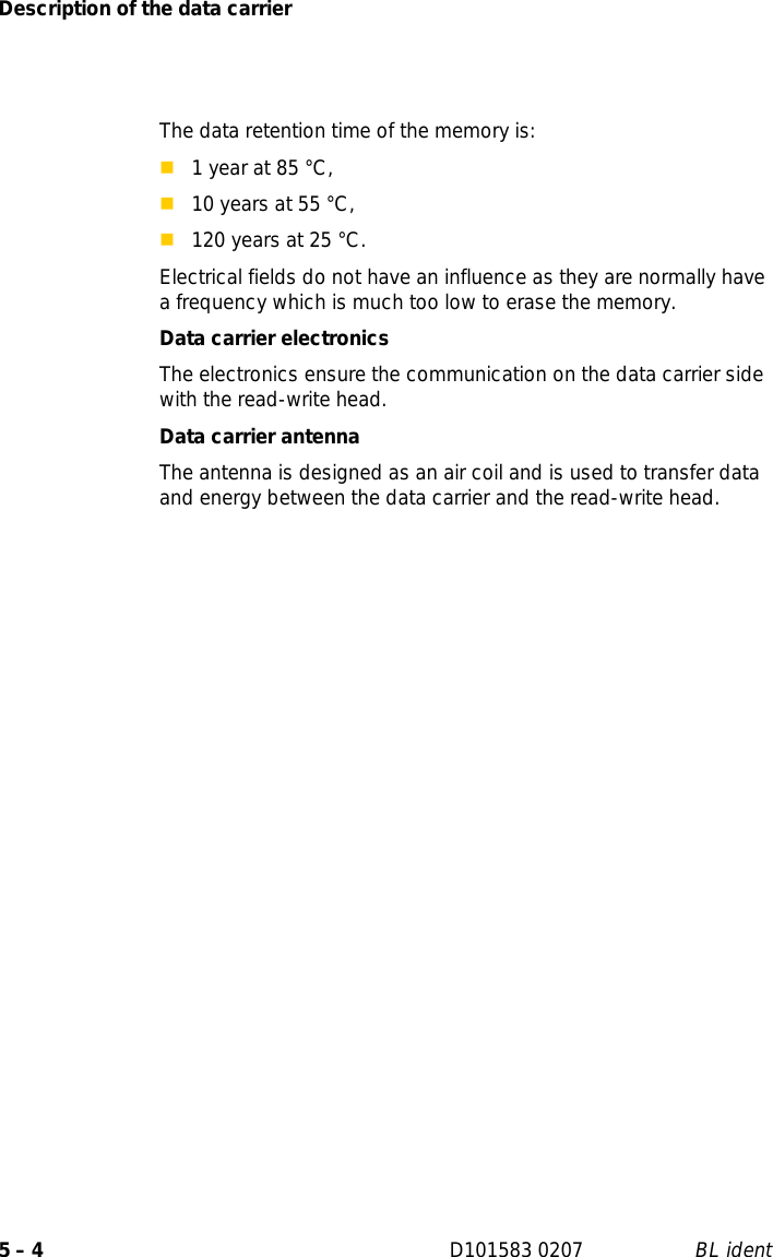 Description of the data carrier5 – 4 D101583 0207 BL identThe data retention time of the memory is: 1 year at 85 °C,10 years at 55 °C,120 years at 25 °C.Electrical fields do not have an influence as they are normally have a frequency which is much too low to erase the memory.Data carrier electronicsThe electronics ensure the communication on the data carrier side with the read-write head. Data carrier antennaThe antenna is designed as an air coil and is used to transfer data and energy between the data carrier and the read-write head. 