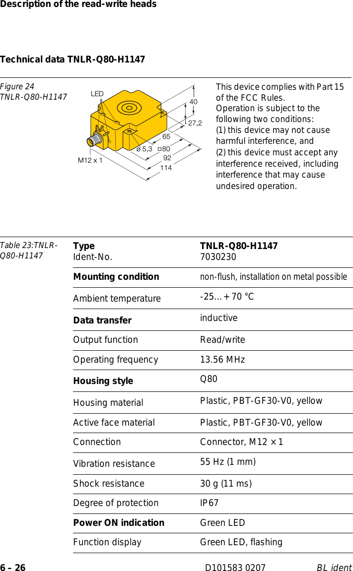 Description of the read-write heads6 – 26 D101583 0207 BL identTechnical data TNLR-Q80-H1147Figure 24TNLR-Q80-H1147 This device complies with Part 15 of the FCC Rules.Operation is subject to the following two conditions:(1) this device may not cause harmful interference, and(2) this device must accept any interference received, including interference that may cause undesired operation.Table 23:TNLR-Q80-H1147 Type Ident-No. TNLR-Q80-H1147 7030230Mounting conditionnon-flush, installation on metal possibleAmbient temperature -25…+ 70 °CData transfer inductiveOutput function Read/writeOperating frequency 13.56 MHzHousing style Q80Housing material  Plastic, PBT-GF30-V0, yellowActive face material Plastic, PBT-GF30-V0, yellowConnection Connector, M12 × 1Vibration resistance 55 Hz (1 mm)Shock resistance 30 g (11 ms)Degree of protection IP67Power ON indication Green LEDFunction display Green LED, flashing27,24080ø 5,39265LED114M12 x 1