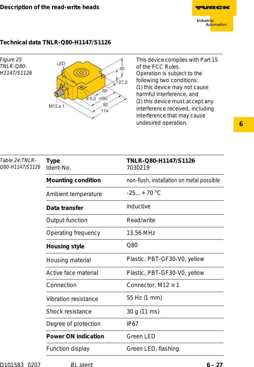 6 – 27Description of the read-write headsD101583 0207 BL ident6Technical data TNLR-Q80-H1147/S1126Figure 25TNLR-Q80-H1147/S1126This device complies with Part 15 of the FCC Rules.Operation is subject to the following two conditions:(1) this device may not cause harmful interference, and(2) this device must accept any interference received, including interference that may cause undesired operation.Table 24:TNLR-Q80-H1147/S1126Type Ident-No. TNLR-Q80-H1147/S1126 7030219Mounting conditionnon-flush, installation on metal possibleAmbient temperature -25…+ 70 °CData transfer inductiveOutput function Read/writeOperating frequency 13.56 MHzHousing style Q80Housing material  Plastic, PBT-GF30-V0, yellowActive face material Plastic, PBT-GF30-V0, yellowConnection Connector, M12 × 1Vibration resistance 55 Hz (1 mm)Shock resistance 30 g (11 ms)Degree of protection IP67Power ON indication Green LEDFunction display Green LED, flashing27,24080ø 5,39265LED114M12 x 1