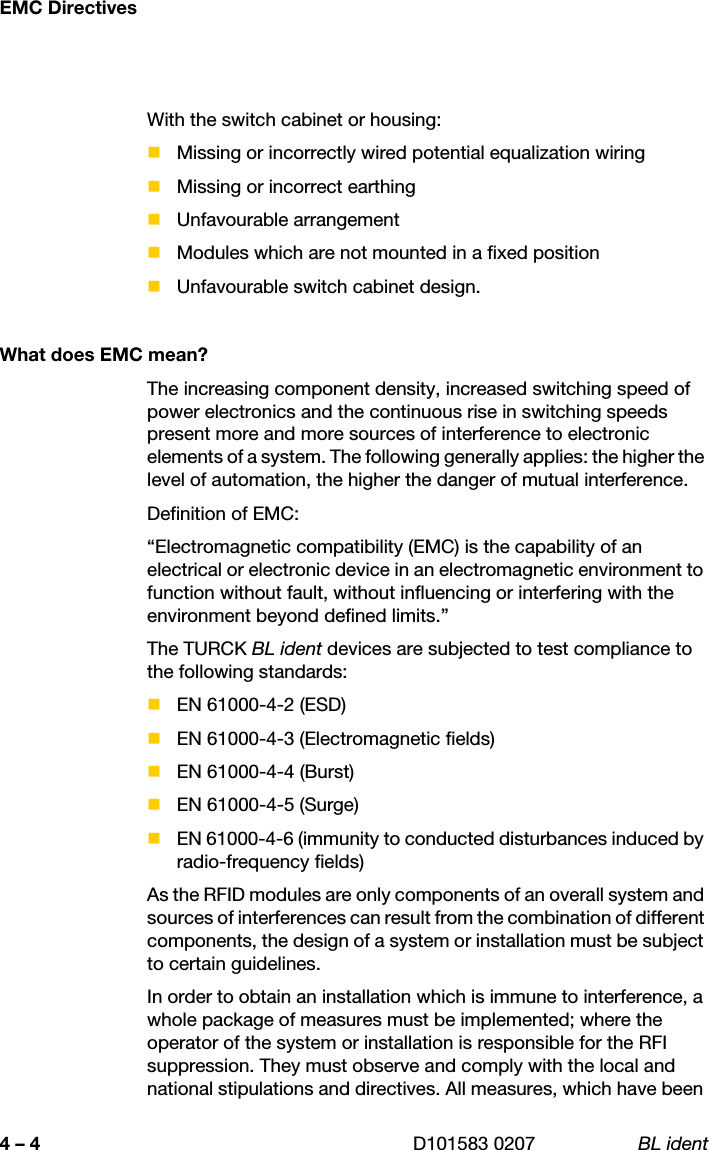 EMC Directives4 – 4 D101583 0207 BL identWith the switch cabinet or housing:Missing or incorrectly wired potential equalization wiringMissing or incorrect earthingUnfavourable arrangementModules which are not mounted in a fixed positionUnfavourable switch cabinet design.What does EMC mean?The increasing component density, increased switching speed of power electronics and the continuous rise in switching speeds present more and more sources of interference to electronic elements of a system. The following generally applies: the higher the level of automation, the higher the danger of mutual interference.Definition of EMC:“Electromagnetic compatibility (EMC) is the capability of an electrical or electronic device in an electromagnetic environment to function without fault, without influencing or interfering with the environment beyond defined limits.”The TURCK BL ident devices are subjected to test compliance to the following standards:EN 61000-4-2 (ESD) EN 61000-4-3 (Electromagnetic fields) EN 61000-4-4 (Burst) EN 61000-4-5 (Surge) EN 61000-4-6 (immunity to conducted disturbances induced by radio-frequency fields) As the RFID modules are only components of an overall system and sources of interferences can result from the combination of different components, the design of a system or installation must be subject to certain guidelines.In order to obtain an installation which is immune to interference, a whole package of measures must be implemented; where the operator of the system or installation is responsible for the RFI suppression. They must observe and comply with the local and national stipulations and directives. All measures, which have been 