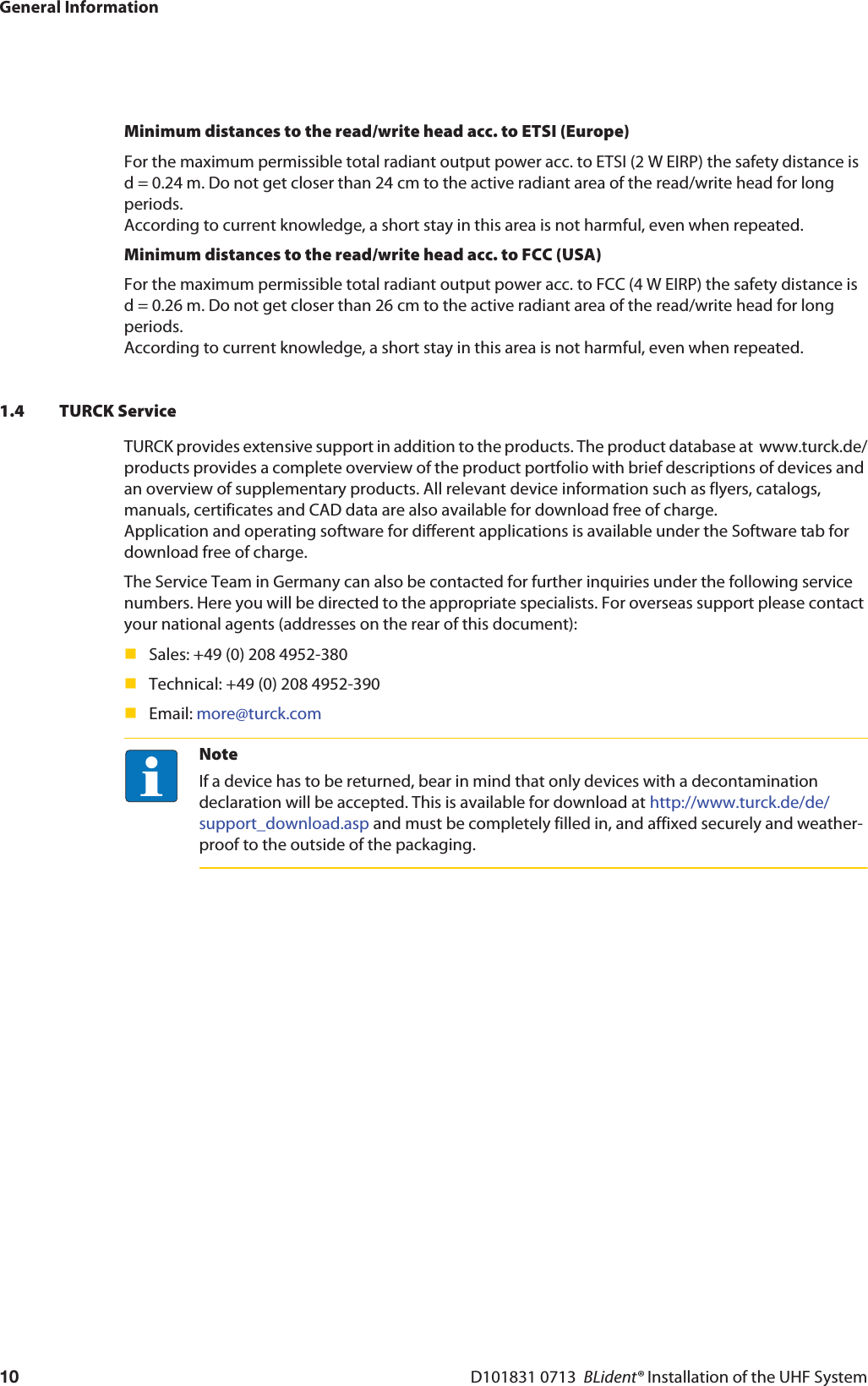 General InformationD101831 0713  BLident® Installation of the UHF System10Minimum distances to the read/write head acc. to ETSI (Europe)For the maximum permissible total radiant output power acc. to ETSI (2 W EIRP) the safety distance is d = 0.24 m. Do not get closer than 24 cm to the active radiant area of the read/write head for long periods. According to current knowledge, a short stay in this area is not harmful, even when repeated.Minimum distances to the read/write head acc. to FCC (USA)For the maximum permissible total radiant output power acc. to FCC (4 W EIRP) the safety distance is d = 0.26 m. Do not get closer than 26 cm to the active radiant area of the read/write head for long periods. According to current knowledge, a short stay in this area is not harmful, even when repeated.1.4 TURCK ServiceTURCK provides extensive support in addition to the products. The product database at  www.turck.de/products provides a complete overview of the product portfolio with brief descriptions of devices and an overview of supplementary products. All relevant device information such as flyers, catalogs, manuals, certificates and CAD data are also available for download free of charge. Application and operating software for different applications is available under the Software tab for download free of charge.The Service Team in Germany can also be contacted for further inquiries under the following service numbers. Here you will be directed to the appropriate specialists. For overseas support please contact your national agents (addresses on the rear of this document):Sales: +49 (0) 208 4952-380Technical: +49 (0) 208 4952-390 Email: more@turck.comNoteIf a device has to be returned, bear in mind that only devices with a decontamination declaration will be accepted. This is available for download at http://www.turck.de/de/support_download.asp and must be completely filled in, and affixed securely and weather-proof to the outside of the packaging.