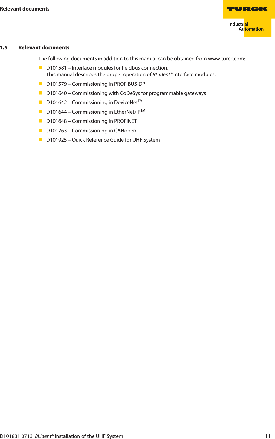 D101831 0713  BLident® Installation of the UHF System 11Relevant documents1.5 Relevant documentsThe following documents in addition to this manual can be obtained from www.turck.com:D101581 – Interface modules for fieldbus connection.  This manual describes the proper operation of BL ident® interface modules.D101579 – Commissioning in PROFIBUS-DPD101640 – Commissioning with CoDeSys for programmable gatewaysD101642 – Commissioning in DeviceNetTM D101644 – Commissioning in EtherNet/IPTMD101648 – Commissioning in PROFINETD101763 – Commissioning in CANopenD101925 – Quick Reference Guide for UHF System