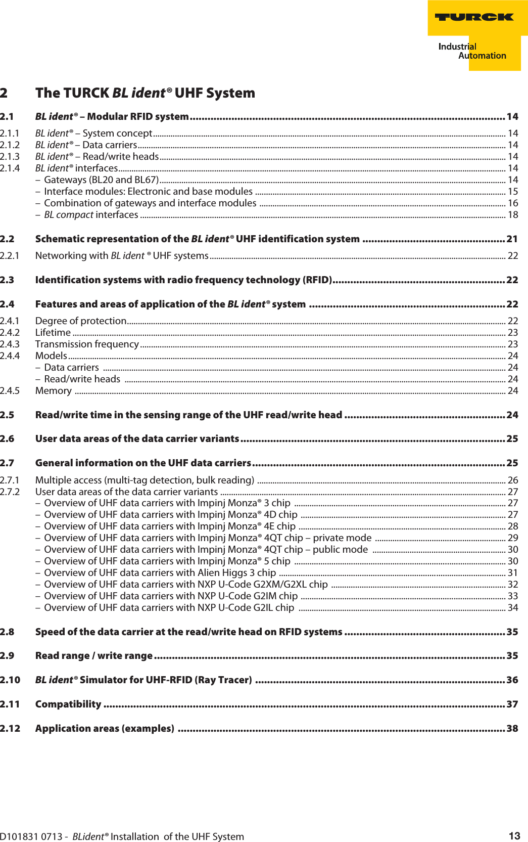 D101831 0713 -  BLident® Installation  of the UHF System 132The TURCK BL ident® UHF System2.1 BL ident® – Modular RFID system..........................................................................................................142.1.1 BL ident® – System concept.................................................................................................................................................................. 142.1.2 BL ident® – Data carriers......................................................................................................................................................................... 142.1.3 BL ident® – Read/write heads............................................................................................................................................................... 142.1.4 BL ident® interfaces.................................................................................................................................................................................. 14– Gateways (BL20 and BL67)............................................................................................................................................................... 14– Interface modules: Electronic and base modules ................................................................................................................... 15– Combination of gateways and interface modules ................................................................................................................. 16–BL compact interfaces ........................................................................................................................................................................ 182.2 Schematic representation of the BL ident® UHF identification system ................................................ 212.2.1 Networking with BL ident ® UHF systems........................................................................................................................................ 222.3 Identification systems with radio frequency technology (RFID).......................................................... 222.4 Features and areas of application of the BL ident® system .................................................................. 222.4.1 Degree of protection.............................................................................................................................................................................. 222.4.2 Lifetime ....................................................................................................................................................................................................... 232.4.3 Transmission frequency........................................................................................................................................................................ 232.4.4 Models ......................................................................................................................................................................................................... 24– Data carriers  ......................................................................................................................................................................................... 24– Read/write heads  ............................................................................................................................................................................... 242.4.5 Memory ...................................................................................................................................................................................................... 242.5 Read/write time in the sensing range of the UHF read/write head ......................................................242.6 User data areas of the data carrier variants......................................................................................... 252.7 General information on the UHF data carriers..................................................................................... 252.7.1 Multiple access (multi-tag detection, bulk reading) .................................................................................................................. 262.7.2 User data areas of the data carrier variants ................................................................................................................................... 27– Overview of UHF data carriers with Impinj Monza® 3 chip  ................................................................................................. 27– Overview of UHF data carriers with Impinj Monza® 4D chip .............................................................................................. 27– Overview of UHF data carriers with Impinj Monza® 4E chip ............................................................................................... 28– Overview of UHF data carriers with Impinj Monza® 4QT chip – private mode ............................................................ 29– Overview of UHF data carriers with Impinj Monza® 4QT chip – public mode  ............................................................. 30– Overview of UHF data carriers with Impinj Monza® 5 chip  ................................................................................................. 30– Overview of UHF data carriers with Alien Higgs 3 chip ........................................................................................................ 31– Overview of UHF data carriers with NXP U-Code G2XM/G2XL chip ................................................................................ 32– Overview of UHF data carriers with NXP U-Code G2IM chip .............................................................................................. 33– Overview of UHF data carriers with NXP U-Code G2IL chip  ............................................................................................... 342.8 Speed of the data carrier at the read/write head on RFID systems ...................................................... 352.9 Read range / write range ......................................................................................................................352.10 BL ident® Simulator for UHF-RFID (Ray Tracer) ....................................................................................362.11 Compatibility .......................................................................................................................................372.12 Application areas (examples) ..............................................................................................................38