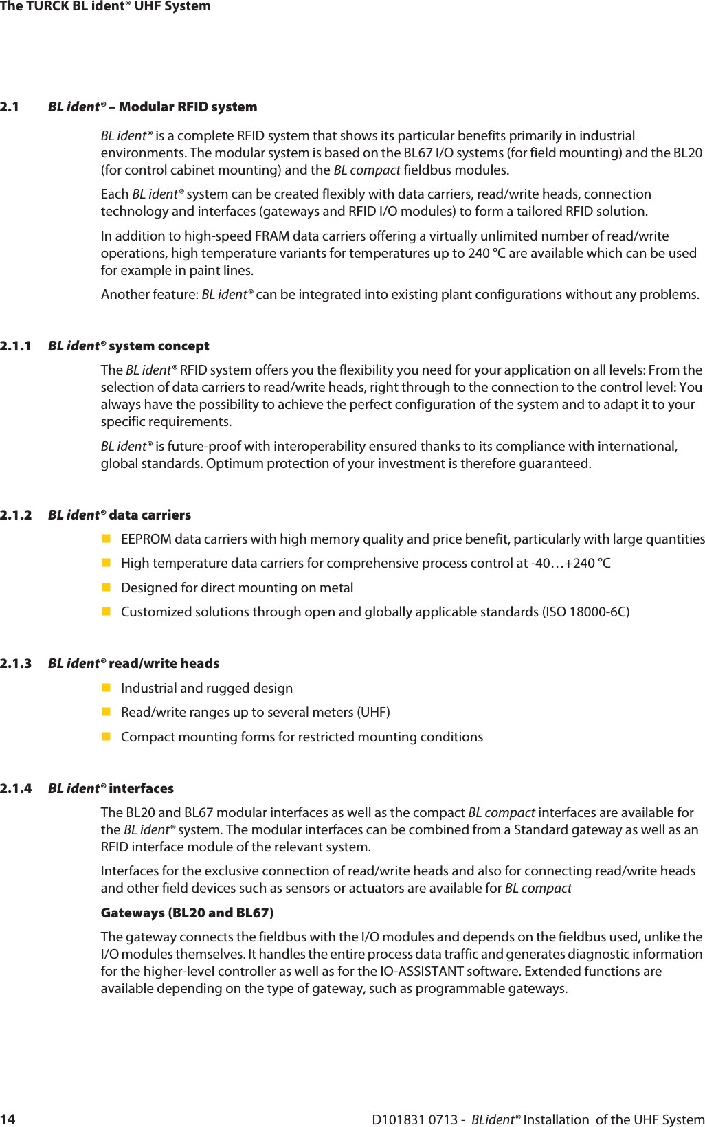 The TURCK BL ident® UHF SystemD101831 0713 -  BLident® Installation  of the UHF System142.1 BL ident® – Modular RFID systemBL ident® is a complete RFID system that shows its particular benefits primarily in industrial environments. The modular system is based on the BL67 I/O systems (for field mounting) and the BL20 (for control cabinet mounting) and the BL compact fieldbus modules.Each BL ident® system can be created flexibly with data carriers, read/write heads, connection technology and interfaces (gateways and RFID I/O modules) to form a tailored RFID solution.In addition to high-speed FRAM data carriers offering a virtually unlimited number of read/write operations, high temperature variants for temperatures up to 240 °C are available which can be used for example in paint lines.Another feature: BL ident® can be integrated into existing plant configurations without any problems.2.1.1 BL ident® system conceptThe BL ident® RFID system offers you the flexibility you need for your application on all levels: From the selection of data carriers to read/write heads, right through to the connection to the control level: You always have the possibility to achieve the perfect configuration of the system and to adapt it to your specific requirements. BL ident® is future-proof with interoperability ensured thanks to its compliance with international, global standards. Optimum protection of your investment is therefore guaranteed.2.1.2 BL ident® data carriersEEPROM data carriers with high memory quality and price benefit, particularly with large quantitiesHigh temperature data carriers for comprehensive process control at -40…+240 °CDesigned for direct mounting on metalCustomized solutions through open and globally applicable standards (ISO 18000-6C)2.1.3 BL ident® read/write headsIndustrial and rugged designRead/write ranges up to several meters (UHF)Compact mounting forms for restricted mounting conditions2.1.4 BL ident® interfacesThe BL20 and BL67 modular interfaces as well as the compact BL compact interfaces are available for the BL ident® system. The modular interfaces can be combined from a Standard gateway as well as an RFID interface module of the relevant system. Interfaces for the exclusive connection of read/write heads and also for connecting read/write heads and other field devices such as sensors or actuators are available for BL compactGateways (BL20 and BL67)The gateway connects the fieldbus with the I/O modules and depends on the fieldbus used, unlike the I/O modules themselves. It handles the entire process data traffic and generates diagnostic information for the higher-level controller as well as for the IO-ASSISTANT software. Extended functions are available depending on the type of gateway, such as programmable gateways.