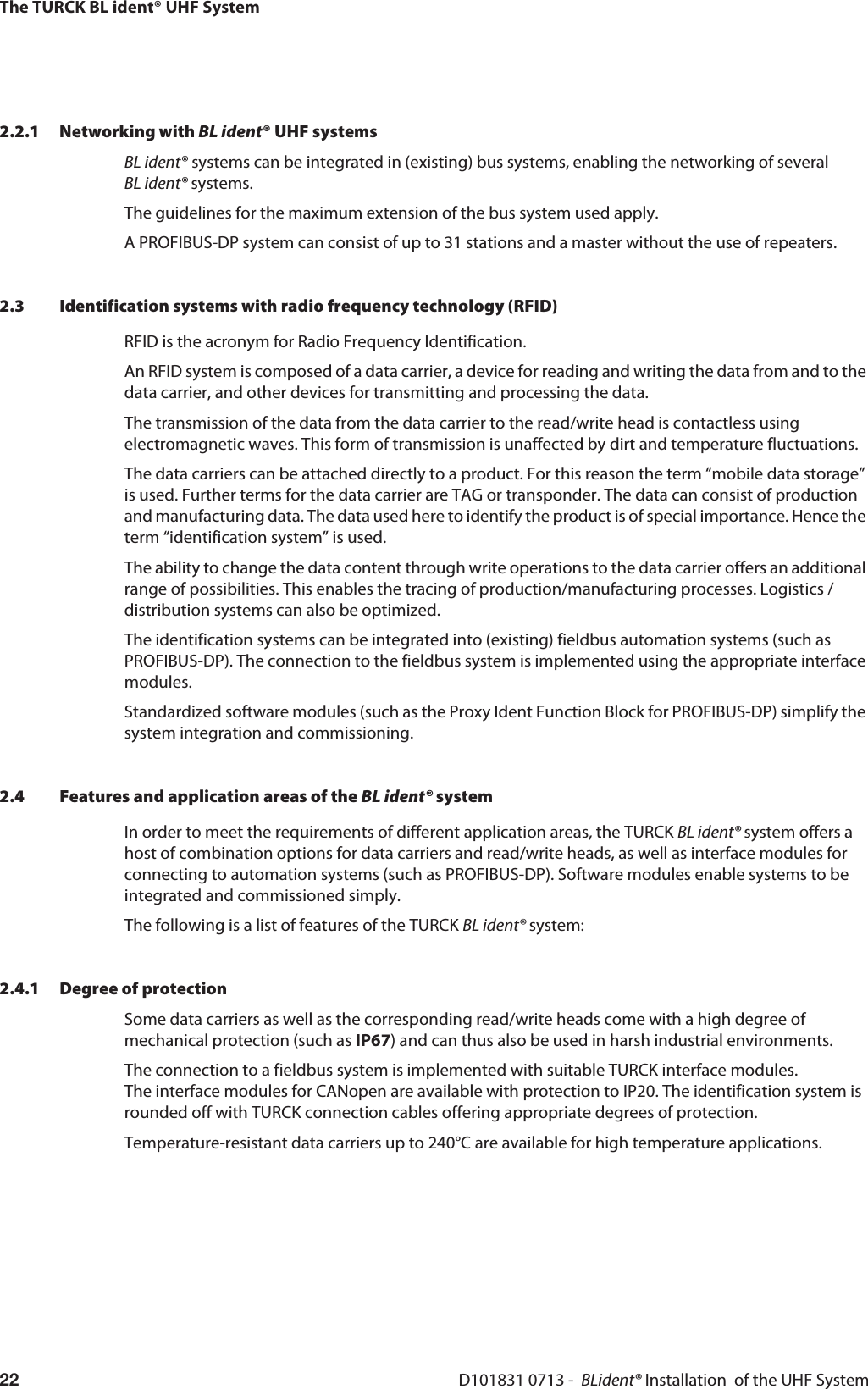 The TURCK BL ident® UHF SystemD101831 0713 -  BLident® Installation  of the UHF System222.2.1 Networking with BL ident® UHF systemsBL ident® systems can be integrated in (existing) bus systems, enabling the networking of several  BL ident® systems.The guidelines for the maximum extension of the bus system used apply.A PROFIBUS-DP system can consist of up to 31 stations and a master without the use of repeaters. 2.3 Identification systems with radio frequency technology (RFID)RFID is the acronym for Radio Frequency Identification.An RFID system is composed of a data carrier, a device for reading and writing the data from and to the data carrier, and other devices for transmitting and processing the data. The transmission of the data from the data carrier to the read/write head is contactless using electromagnetic waves. This form of transmission is unaffected by dirt and temperature fluctuations.The data carriers can be attached directly to a product. For this reason the term “mobile data storage” is used. Further terms for the data carrier are TAG or transponder. The data can consist of production and manufacturing data. The data used here to identify the product is of special importance. Hence the term “identification system” is used.The ability to change the data content through write operations to the data carrier offers an additional range of possibilities. This enables the tracing of production/manufacturing processes. Logistics / distribution systems can also be optimized.The identification systems can be integrated into (existing) fieldbus automation systems (such as PROFIBUS-DP). The connection to the fieldbus system is implemented using the appropriate interface modules.Standardized software modules (such as the Proxy Ident Function Block for PROFIBUS-DP) simplify the system integration and commissioning.2.4 Features and application areas of the BL ident® systemIn order to meet the requirements of different application areas, the TURCK BL ident® system offers a host of combination options for data carriers and read/write heads, as well as interface modules for connecting to automation systems (such as PROFIBUS-DP). Software modules enable systems to be integrated and commissioned simply.The following is a list of features of the TURCK BL ident® system:2.4.1 Degree of protectionSome data carriers as well as the corresponding read/write heads come with a high degree of mechanical protection (such as IP67) and can thus also be used in harsh industrial environments.The connection to a fieldbus system is implemented with suitable TURCK interface modules.  The interface modules for CANopen are available with protection to IP20. The identification system is rounded off with TURCK connection cables offering appropriate degrees of protection.Temperature-resistant data carriers up to 240°C are available for high temperature applications.