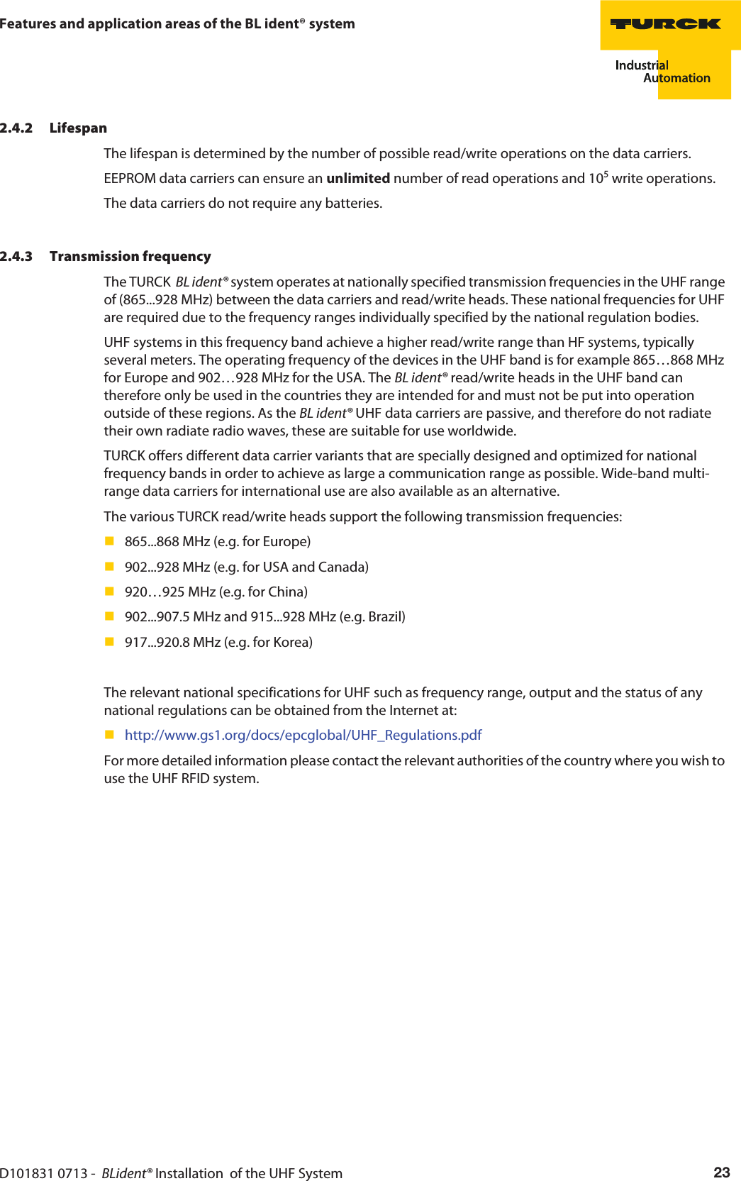 D101831 0713 -  BLident® Installation  of the UHF System 23Features and application areas of the BL ident® system2.4.2 LifespanThe lifespan is determined by the number of possible read/write operations on the data carriers.EEPROM data carriers can ensure an unlimited number of read operations and 105 write operations.The data carriers do not require any batteries.2.4.3 Transmission frequencyThe TURCK  BL ident® system operates at nationally specified transmission frequencies in the UHF range of (865...928 MHz) between the data carriers and read/write heads. These national frequencies for UHF are required due to the frequency ranges individually specified by the national regulation bodies.UHF systems in this frequency band achieve a higher read/write range than HF systems, typically several meters. The operating frequency of the devices in the UHF band is for example 865…868 MHz for Europe and 902…928 MHz for the USA. The BL ident® read/write heads in the UHF band can therefore only be used in the countries they are intended for and must not be put into operation outside of these regions. As the BL ident® UHF data carriers are passive, and therefore do not radiate their own radiate radio waves, these are suitable for use worldwide. TURCK offers different data carrier variants that are specially designed and optimized for national frequency bands in order to achieve as large a communication range as possible. Wide-band multi-range data carriers for international use are also available as an alternative.The various TURCK read/write heads support the following transmission frequencies:865...868 MHz (e.g. for Europe)902...928 MHz (e.g. for USA and Canada)920…925 MHz (e.g. for China)902...907.5 MHz and 915...928 MHz (e.g. Brazil)917...920.8 MHz (e.g. for Korea)The relevant national specifications for UHF such as frequency range, output and the status of any national regulations can be obtained from the Internet at:http://www.gs1.org/docs/epcglobal/UHF_Regulations.pdfFor more detailed information please contact the relevant authorities of the country where you wish to use the UHF RFID system.