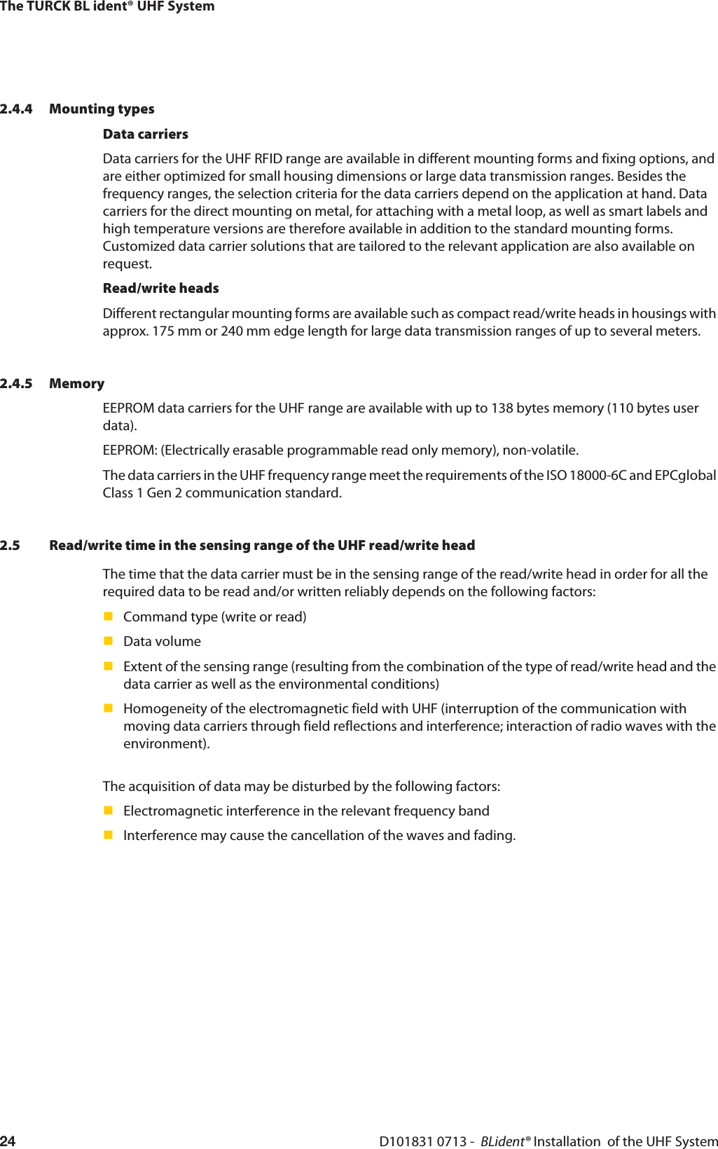 The TURCK BL ident® UHF SystemD101831 0713 -  BLident® Installation  of the UHF System242.4.4 Mounting typesData carriersData carriers for the UHF RFID range are available in different mounting forms and fixing options, and are either optimized for small housing dimensions or large data transmission ranges. Besides the frequency ranges, the selection criteria for the data carriers depend on the application at hand. Data carriers for the direct mounting on metal, for attaching with a metal loop, as well as smart labels and high temperature versions are therefore available in addition to the standard mounting forms. Customized data carrier solutions that are tailored to the relevant application are also available on request.Read/write headsDifferent rectangular mounting forms are available such as compact read/write heads in housings with approx. 175 mm or 240 mm edge length for large data transmission ranges of up to several meters. 2.4.5 MemoryEEPROM data carriers for the UHF range are available with up to 138 bytes memory (110 bytes user data).EEPROM: (Electrically erasable programmable read only memory), non-volatile.The data carriers in the UHF frequency range meet the requirements of the ISO 18000-6C and EPCglobal Class 1 Gen 2 communication standard.2.5 Read/write time in the sensing range of the UHF read/write headThe time that the data carrier must be in the sensing range of the read/write head in order for all the required data to be read and/or written reliably depends on the following factors:Command type (write or read)Data volumeExtent of the sensing range (resulting from the combination of the type of read/write head and the data carrier as well as the environmental conditions)Homogeneity of the electromagnetic field with UHF (interruption of the communication with moving data carriers through field reflections and interference; interaction of radio waves with the environment).The acquisition of data may be disturbed by the following factors:Electromagnetic interference in the relevant frequency bandInterference may cause the cancellation of the waves and fading.