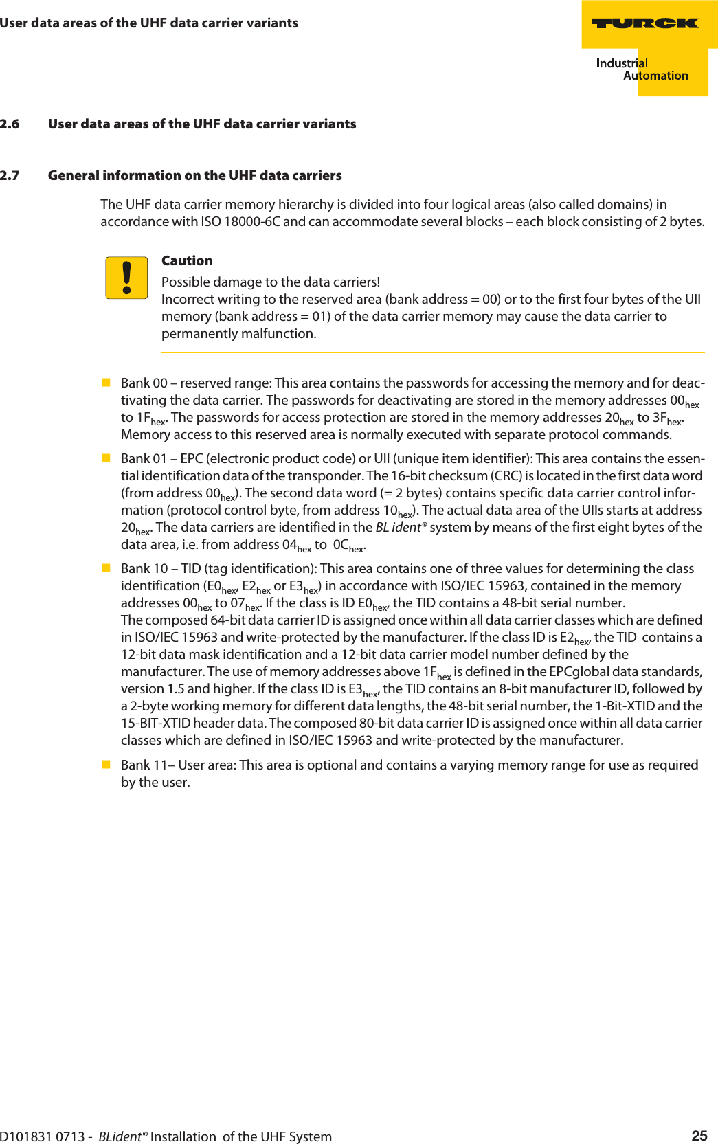 D101831 0713 -  BLident® Installation  of the UHF System 25User data areas of the UHF data carrier variants2.6 User data areas of the UHF data carrier variants2.7 General information on the UHF data carriersThe UHF data carrier memory hierarchy is divided into four logical areas (also called domains) in accordance with ISO 18000-6C and can accommodate several blocks – each block consisting of 2 bytes.CautionPossible damage to the data carriers! Incorrect writing to the reserved area (bank address = 00) or to the first four bytes of the UII memory (bank address = 01) of the data carrier memory may cause the data carrier to permanently malfunction.Bank 00 – reserved range: This area contains the passwords for accessing the memory and for deac-tivating the data carrier. The passwords for deactivating are stored in the memory addresses 00hex to 1Fhex. The passwords for access protection are stored in the memory addresses 20hex to 3Fhex. Memory access to this reserved area is normally executed with separate protocol commands.Bank 01 – EPC (electronic product code) or UII (unique item identifier): This area contains the essen-tial identification data of the transponder. The 16-bit checksum (CRC) is located in the first data word (from address 00hex). The second data word (= 2 bytes) contains specific data carrier control infor-mation (protocol control byte, from address 10hex). The actual data area of the UIIs starts at address 20hex. The data carriers are identified in the BL ident® system by means of the first eight bytes of the data area, i.e. from address 04hex to  0Chex. Bank 10 – TID (tag identification): This area contains one of three values for determining the class identification (E0hex, E2hex or E3hex) in accordance with ISO/IEC 15963, contained in the memory addresses 00hex to 07hex. If the class is ID E0hex, the TID contains a 48-bit serial number.  The composed 64-bit data carrier ID is assigned once within all data carrier classes which are defined in ISO/IEC 15963 and write-protected by the manufacturer. If the class ID is E2hex, the TID  contains a 12-bit data mask identification and a 12-bit data carrier model number defined by the manufacturer. The use of memory addresses above 1Fhex is defined in the EPCglobal data standards, version 1.5 and higher. If the class ID is E3hex, the TID contains an 8-bit manufacturer ID, followed by a 2-byte working memory for different data lengths, the 48-bit serial number, the 1-Bit-XTID and the 15-BIT-XTID header data. The composed 80-bit data carrier ID is assigned once within all data carrier classes which are defined in ISO/IEC 15963 and write-protected by the manufacturer.Bank 11– User area: This area is optional and contains a varying memory range for use as required by the user.