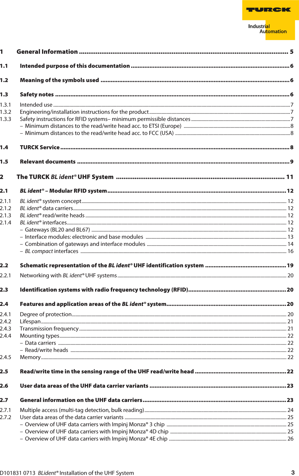 D101831 0713  BLident® Installation of the UHF System 31 General Information ................................................................................................................. 51.1 Intended purpose of this documentation ..............................................................................................61.2 Meaning of the symbols used ................................................................................................................ 61.3 Safety notes ...........................................................................................................................................61.3.1 Intended use ................................................................................................................................................................................................71.3.2 Engineering/installation instructions for the product..................................................................................................................71.3.3 Safety instructions for RFID systems– minimum permissible distances ................................................................................7– Minimum distances to the read/write head acc. to ETSI (Europe)  ......................................................................................8– Minimum distances to the read/write head acc. to FCC (USA) .............................................................................................81.4 TURCK Service ........................................................................................................................................81.5 Relevant documents .............................................................................................................................. 92 The TURCK BL ident® UHF System  ........................................................................................... 112.1 BL ident® – Modular RFID system..........................................................................................................122.1.1 BL ident® system concept...................................................................................................................................................................... 122.1.2 BL ident® data carriers............................................................................................................................................................................. 122.1.3 BL ident® read/write heads ................................................................................................................................................................... 122.1.4 BL ident® interfaces.................................................................................................................................................................................. 12– Gateways (BL20 and BL67) .............................................................................................................................................................. 12– Interface modules: electronic and base modules  .................................................................................................................. 13– Combination of gateways and interface modules ................................................................................................................. 14–BL compact interfaces  ....................................................................................................................................................................... 162.2 Schematic representation of the BL ident® UHF identification system ................................................ 192.2.1 Networking with BL ident® UHF systems......................................................................................................................................... 202.3 Identification systems with radio frequency technology (RFID).......................................................... 202.4 Features and application areas of the BL ident® system....................................................................... 202.4.1 Degree of protection.............................................................................................................................................................................. 202.4.2 Lifespan....................................................................................................................................................................................................... 212.4.3 Transmission frequency........................................................................................................................................................................ 212.4.4 Mounting types........................................................................................................................................................................................ 22– Data carriers  ......................................................................................................................................................................................... 22– Read/write heads  ............................................................................................................................................................................... 222.4.5 Memory....................................................................................................................................................................................................... 222.5 Read/write time in the sensing range of the UHF read/write head ......................................................222.6 User data areas of the UHF data carrier variants .................................................................................232.7 General information on the UHF data carriers..................................................................................... 232.7.1 Multiple access (multi-tag detection, bulk reading)................................................................................................................... 242.7.2 User data areas of the data carrier variants ................................................................................................................................... 25– Overview of UHF data carriers with Impinj Monza® 3 chip  ................................................................................................. 25– Overview of UHF data carriers with Impinj Monza® 4D chip .............................................................................................. 25– Overview of UHF data carriers with Impinj Monza® 4E chip ............................................................................................... 26