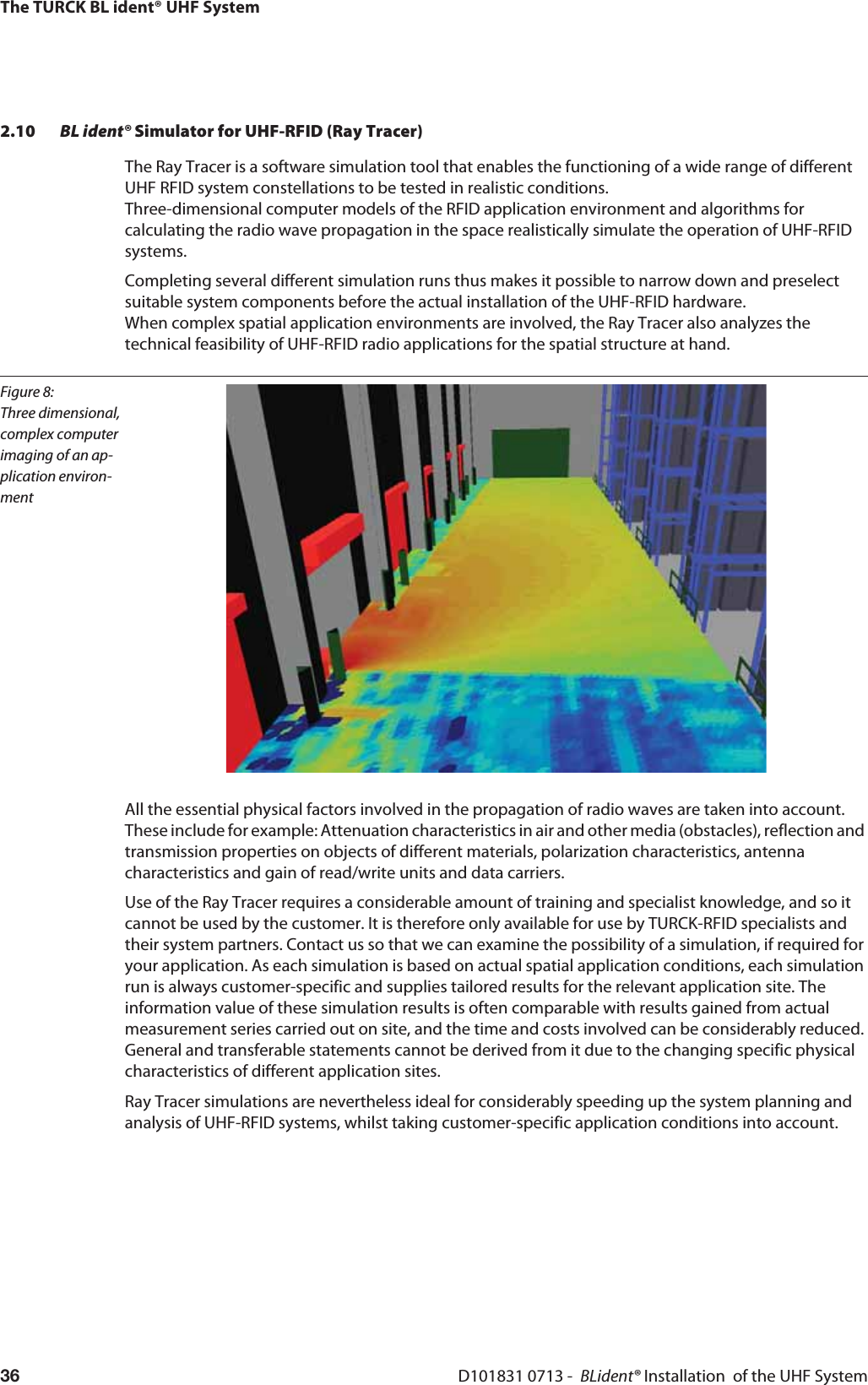 The TURCK BL ident® UHF SystemD101831 0713 -  BLident® Installation  of the UHF System362.10 BL ident® Simulator for UHF-RFID (Ray Tracer)The Ray Tracer is a software simulation tool that enables the functioning of a wide range of different UHF RFID system constellations to be tested in realistic conditions.  Three-dimensional computer models of the RFID application environment and algorithms for calculating the radio wave propagation in the space realistically simulate the operation of UHF-RFID systems. Completing several different simulation runs thus makes it possible to narrow down and preselect suitable system components before the actual installation of the UHF-RFID hardware.  When complex spatial application environments are involved, the Ray Tracer also analyzes the technical feasibility of UHF-RFID radio applications for the spatial structure at hand.Figure 8: Three dimensional, complex computer imaging of an ap-plication environ-mentAll the essential physical factors involved in the propagation of radio waves are taken into account. These include for example: Attenuation characteristics in air and other media (obstacles), reflection and transmission properties on objects of different materials, polarization characteristics, antenna characteristics and gain of read/write units and data carriers.Use of the Ray Tracer requires a considerable amount of training and specialist knowledge, and so it cannot be used by the customer. It is therefore only available for use by TURCK-RFID specialists and their system partners. Contact us so that we can examine the possibility of a simulation, if required for your application. As each simulation is based on actual spatial application conditions, each simulation run is always customer-specific and supplies tailored results for the relevant application site. The information value of these simulation results is often comparable with results gained from actual measurement series carried out on site, and the time and costs involved can be considerably reduced. General and transferable statements cannot be derived from it due to the changing specific physical characteristics of different application sites. Ray Tracer simulations are nevertheless ideal for considerably speeding up the system planning and analysis of UHF-RFID systems, whilst taking customer-specific application conditions into account.