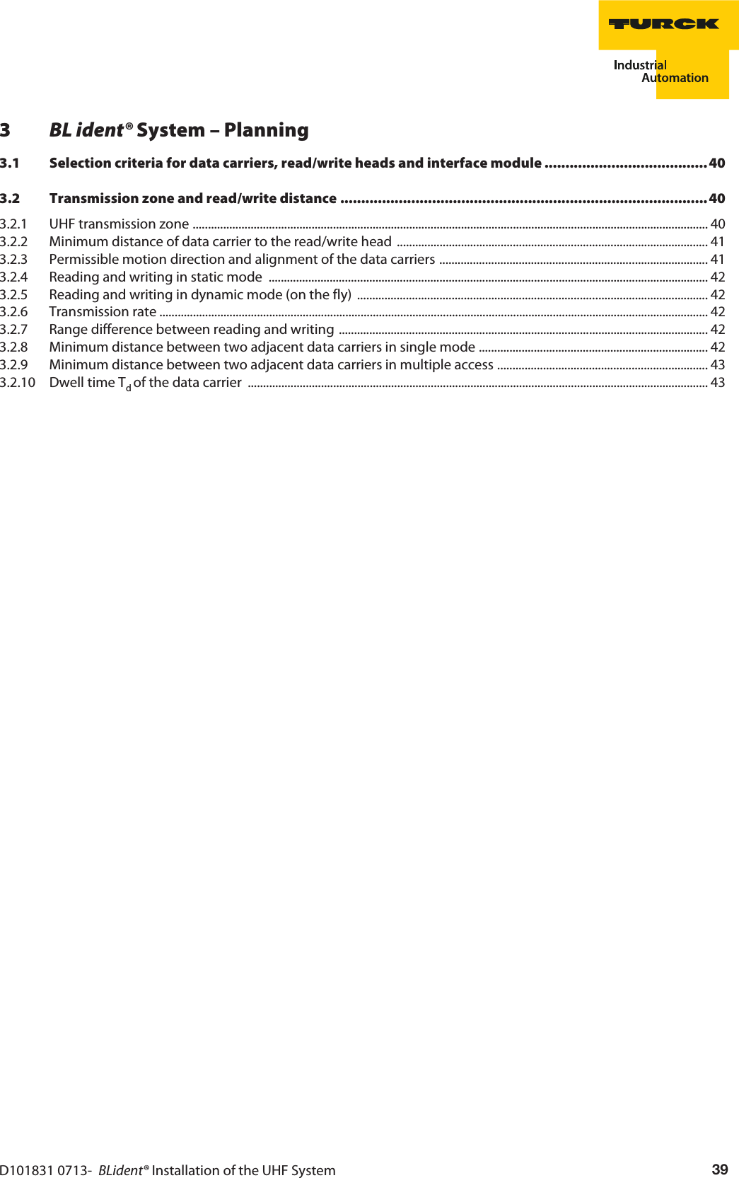 D101831 0713-  BLident® Installation of the UHF System 393BL ident® System – Planning3.1 Selection criteria for data carriers, read/write heads and interface module ....................................... 403.2 Transmission zone and read/write distance ........................................................................................ 403.2.1 UHF transmission zone ......................................................................................................................................................................... 403.2.2 Minimum distance of data carrier to the read/write head ...................................................................................................... 413.2.3 Permissible motion direction and alignment of the data carriers ........................................................................................ 413.2.4 Reading and writing in static mode  ................................................................................................................................................ 423.2.5 Reading and writing in dynamic mode (on the fly) ................................................................................................................... 423.2.6 Transmission rate .................................................................................................................................................................................... 423.2.7 Range difference between reading and writing ......................................................................................................................... 423.2.8 Minimum distance between two adjacent data carriers in single mode ........................................................................... 423.2.9 Minimum distance between two adjacent data carriers in multiple access ..................................................................... 433.2.10 Dwell time Td of the data carrier  ....................................................................................................................................................... 43