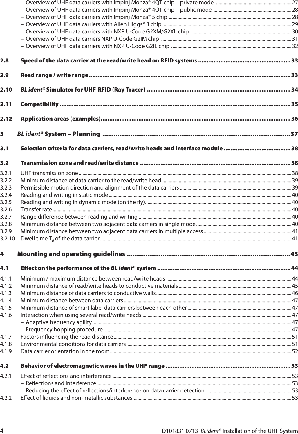 D101831 0713  BLident® Installation of the UHF System4– Overview of UHF data carriers with Impinj Monza® 4QT chip – private mode  ............................................................27– Overview of UHF data carriers with Impinj Monza® 4QT chip – public mode ..............................................................28– Overview of UHF data carriers with Impinj Monza® 5 chip ..................................................................................................28– Overview of UHF data carriers with Alien Higgs® 3 chip  ......................................................................................................29– Overview of UHF data carriers with NXP U-Code G2XM/G2XL chip  ................................................................................30– Overview of UHF data carriers NXP U-Code G2IM chip  ........................................................................................................31– Overview of UHF data carriers with NXP U-Code G2IL chip ................................................................................................322.8 Speed of the data carrier at the read/write head on RFID systems ...................................................... 332.9 Read range / write range......................................................................................................................332.10 BL ident® Simulator for UHF-RFID (Ray Tracer) ....................................................................................342.11 Compatibility .......................................................................................................................................352.12 Application areas (examples)...............................................................................................................363BL ident® System – Planning  ....................................................................................................373.1 Selection criteria for data carriers, read/write heads and interface module ....................................... 383.2 Transmission zone and read/write distance ........................................................................................ 383.2.1 UHF transmission zone ..........................................................................................................................................................................383.2.2 Minimum distance of data carrier to the read/write head........................................................................................................393.2.3 Permissible motion direction and alignment of the data carriers .........................................................................................393.2.4 Reading and writing in static mode..................................................................................................................................................403.2.5 Reading and writing in dynamic mode (on the fly).....................................................................................................................403.2.6 Transfer rate...............................................................................................................................................................................................403.2.7 Range difference between reading and writing ..........................................................................................................................403.2.8 Minimum distance between two adjacent data carriers in single mode ............................................................................403.2.9 Minimum distance between two adjacent data carriers in multiple access ......................................................................413.2.10 Dwell time Td of the data carrier.........................................................................................................................................................414 Mounting and operating guidelines .......................................................................................434.1 Effect on the performance of the BL ident® system ..............................................................................444.1.1 Minimum / maximum distance between read/write heads ....................................................................................................444.1.2 Minimum distance of read/write heads to conductive materials ..........................................................................................454.1.3 Minimum distance of data carriers to conductive walls............................................................................................................464.1.4 Minimum distance between data carriers ......................................................................................................................................474.1.5 Minimum distance of smart label data carriers between each other ...................................................................................474.1.6 Interaction when using several read/write heads .......................................................................................................................47– Adaptive frequency agility ..............................................................................................................................................................47– Frequency hopping procedure  .....................................................................................................................................................474.1.7 Factors influencing the read distance..............................................................................................................................................514.1.8 Environmental conditions for data carriers....................................................................................................................................514.1.9 Data carrier orientation in the room.................................................................................................................................................524.2 Behavior of electromagnetic waves in the UHF range ......................................................................... 534.2.1 Effect of reflections and interference ...............................................................................................................................................53– Reflections and interference ...........................................................................................................................................................53– Reducing the effect of reflections/interference on data carrier detection ....................................................................534.2.2 Effect of liquids and non-metallic substances...............................................................................................................................53