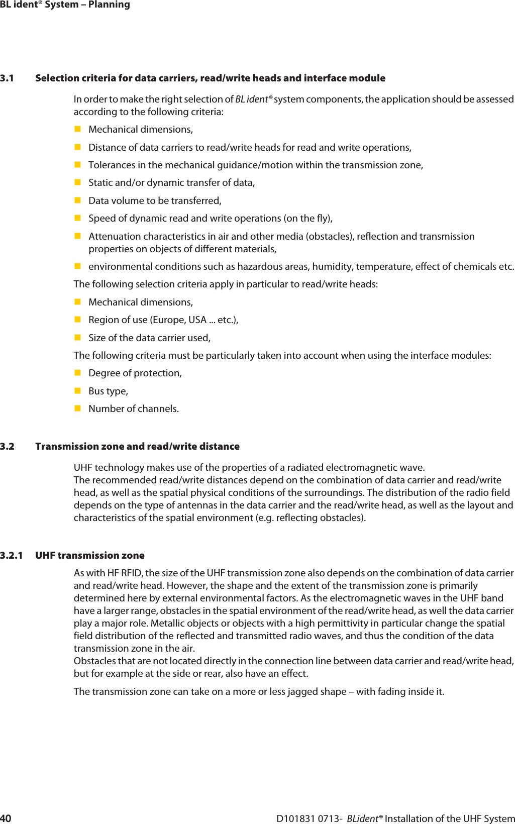 BL ident® System – PlanningD101831 0713-  BLident® Installation of the UHF System403.1 Selection criteria for data carriers, read/write heads and interface moduleIn order to make the right selection of BL ident® system components, the application should be assessed according to the following criteria:Mechanical dimensions,Distance of data carriers to read/write heads for read and write operations,Tolerances in the mechanical guidance/motion within the transmission zone,Static and/or dynamic transfer of data,Data volume to be transferred,Speed of dynamic read and write operations (on the fly),Attenuation characteristics in air and other media (obstacles), reflection and transmission properties on objects of different materials,environmental conditions such as hazardous areas, humidity, temperature, effect of chemicals etc.The following selection criteria apply in particular to read/write heads:Mechanical dimensions,Region of use (Europe, USA ... etc.),Size of the data carrier used,The following criteria must be particularly taken into account when using the interface modules:Degree of protection,Bus type,Number of channels.3.2 Transmission zone and read/write distanceUHF technology makes use of the properties of a radiated electromagnetic wave.  The recommended read/write distances depend on the combination of data carrier and read/write head, as well as the spatial physical conditions of the surroundings. The distribution of the radio field depends on the type of antennas in the data carrier and the read/write head, as well as the layout and characteristics of the spatial environment (e.g. reflecting obstacles).3.2.1 UHF transmission zoneAs with HF RFID, the size of the UHF transmission zone also depends on the combination of data carrier and read/write head. However, the shape and the extent of the transmission zone is primarily determined here by external environmental factors. As the electromagnetic waves in the UHF band have a larger range, obstacles in the spatial environment of the read/write head, as well the data carrier play a major role. Metallic objects or objects with a high permittivity in particular change the spatial field distribution of the reflected and transmitted radio waves, and thus the condition of the data transmission zone in the air.  Obstacles that are not located directly in the connection line between data carrier and read/write head, but for example at the side or rear, also have an effect. The transmission zone can take on a more or less jagged shape – with fading inside it.