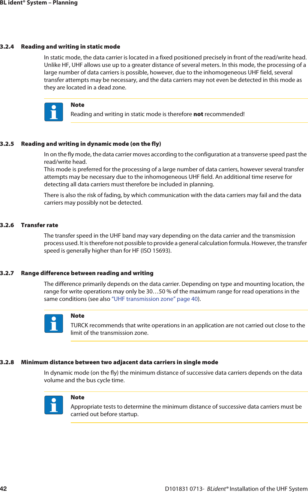 BL ident® System – PlanningD101831 0713-  BLident® Installation of the UHF System423.2.4 Reading and writing in static modeIn static mode, the data carrier is located in a fixed positioned precisely in front of the read/write head. Unlike HF, UHF allows use up to a greater distance of several meters. In this mode, the processing of a large number of data carriers is possible, however, due to the inhomogeneous UHF field, several transfer attempts may be necessary, and the data carriers may not even be detected in this mode as they are located in a dead zone.NoteReading and writing in static mode is therefore not recommended!3.2.5 Reading and writing in dynamic mode (on the fly)In on the fly mode, the data carrier moves according to the configuration at a transverse speed past the read/write head.  This mode is preferred for the processing of a large number of data carriers, however several transfer attempts may be necessary due to the inhomogeneous UHF field. An additional time reserve for detecting all data carriers must therefore be included in planning.There is also the risk of fading, by which communication with the data carriers may fail and the data carriers may possibly not be detected.3.2.6 Transfer rateThe transfer speed in the UHF band may vary depending on the data carrier and the transmission process used. It is therefore not possible to provide a general calculation formula. However, the transfer speed is generally higher than for HF (ISO 15693).3.2.7 Range difference between reading and writingThe difference primarily depends on the data carrier. Depending on type and mounting location, the range for write operations may only be 30…50 % of the maximum range for read operations in the same conditions (see also “UHF transmission zone” page 40).NoteTURCK recommends that write operations in an application are not carried out close to the limit of the transmission zone.3.2.8 Minimum distance between two adjacent data carriers in single modeIn dynamic mode (on the fly) the minimum distance of successive data carriers depends on the data volume and the bus cycle time.NoteAppropriate tests to determine the minimum distance of successive data carriers must be carried out before startup.