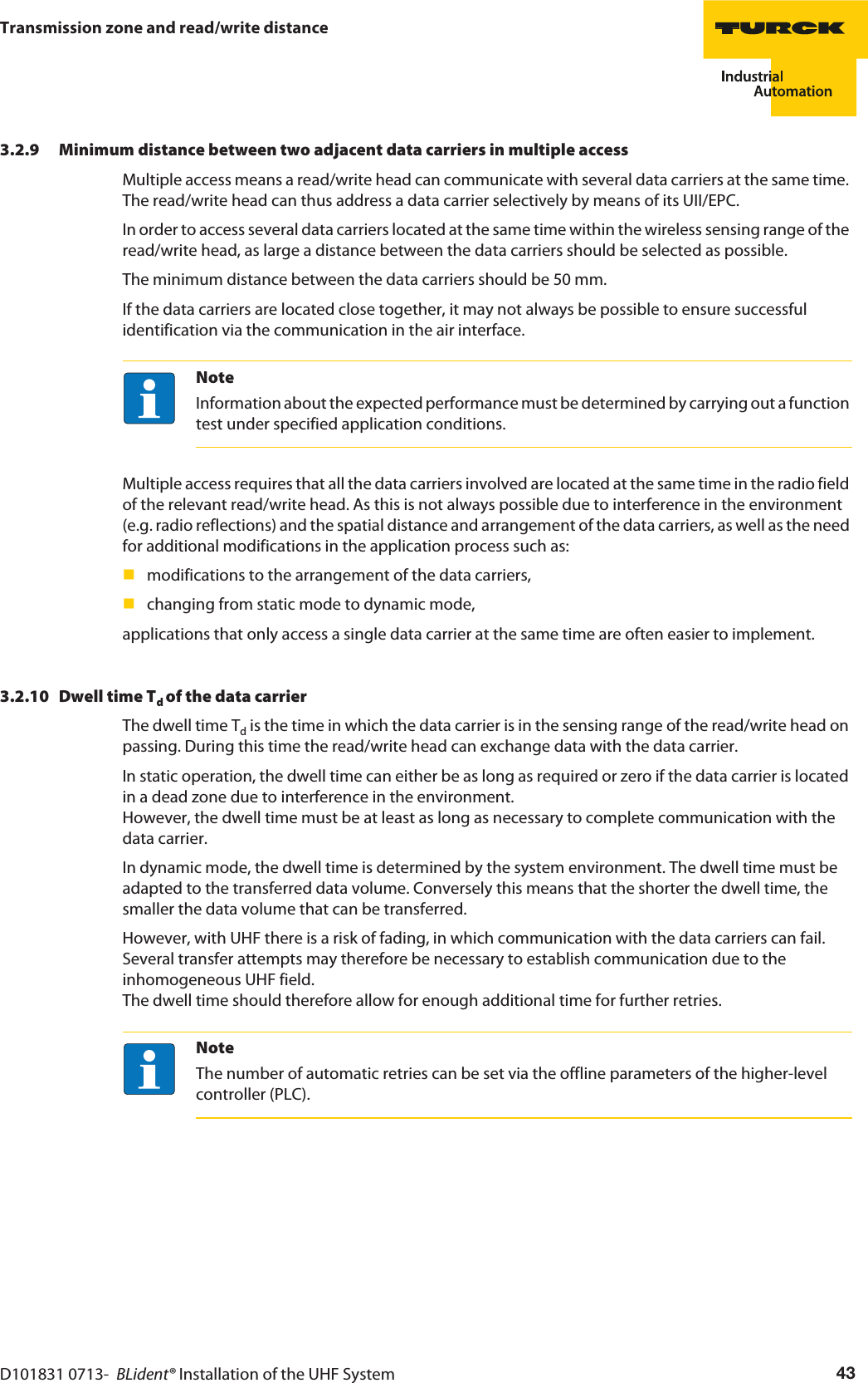 D101831 0713-  BLident® Installation of the UHF System 43Transmission zone and read/write distance3.2.9 Minimum distance between two adjacent data carriers in multiple accessMultiple access means a read/write head can communicate with several data carriers at the same time. The read/write head can thus address a data carrier selectively by means of its UII/EPC.In order to access several data carriers located at the same time within the wireless sensing range of the read/write head, as large a distance between the data carriers should be selected as possible. The minimum distance between the data carriers should be 50 mm. If the data carriers are located close together, it may not always be possible to ensure successful identification via the communication in the air interface.NoteInformation about the expected performance must be determined by carrying out a function test under specified application conditions.Multiple access requires that all the data carriers involved are located at the same time in the radio field of the relevant read/write head. As this is not always possible due to interference in the environment (e.g. radio reflections) and the spatial distance and arrangement of the data carriers, as well as the need for additional modifications in the application process such as:modifications to the arrangement of the data carriers,changing from static mode to dynamic mode,applications that only access a single data carrier at the same time are often easier to implement.3.2.10 Dwell time Td of the data carrier The dwell time Td is the time in which the data carrier is in the sensing range of the read/write head on passing. During this time the read/write head can exchange data with the data carrier.In static operation, the dwell time can either be as long as required or zero if the data carrier is located in a dead zone due to interference in the environment.  However, the dwell time must be at least as long as necessary to complete communication with the data carrier.In dynamic mode, the dwell time is determined by the system environment. The dwell time must be adapted to the transferred data volume. Conversely this means that the shorter the dwell time, the smaller the data volume that can be transferred.However, with UHF there is a risk of fading, in which communication with the data carriers can fail. Several transfer attempts may therefore be necessary to establish communication due to the inhomogeneous UHF field.  The dwell time should therefore allow for enough additional time for further retries.NoteThe number of automatic retries can be set via the offline parameters of the higher-level controller (PLC).