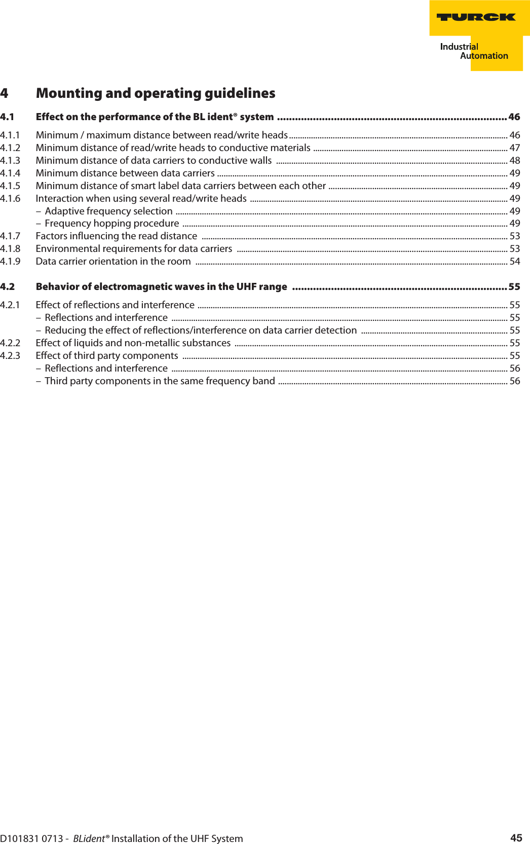 D101831 0713 -  BLident® Installation of the UHF System 454 Mounting and operating guidelines4.1 Effect on the performance of the BL ident® system .............................................................................464.1.1 Minimum / maximum distance between read/write heads .................................................................................................... 464.1.2 Minimum distance of read/write heads to conductive materials ......................................................................................... 474.1.3 Minimum distance of data carriers to conductive walls  .......................................................................................................... 484.1.4 Minimum distance between data carriers ..................................................................................................................................... 494.1.5 Minimum distance of smart label data carriers between each other .................................................................................. 494.1.6 Interaction when using several read/write heads ...................................................................................................................... 49– Adaptive frequency selection ........................................................................................................................................................ 49– Frequency hopping procedure ..................................................................................................................................................... 494.1.7 Factors influencing the read distance ............................................................................................................................................ 534.1.8 Environmental requirements for data carriers  ............................................................................................................................ 534.1.9 Data carrier orientation in the room  ............................................................................................................................................... 544.2 Behavior of electromagnetic waves in the UHF range  ........................................................................554.2.1 Effect of reflections and interference .............................................................................................................................................. 55– Reflections and interference  .......................................................................................................................................................... 55– Reducing the effect of reflections/interference on data carrier detection  ................................................................... 554.2.2 Effect of liquids and non-metallic substances  ............................................................................................................................. 554.2.3 Effect of third party components  ..................................................................................................................................................... 55– Reflections and interference  .......................................................................................................................................................... 56– Third party components in the same frequency band ......................................................................................................... 56