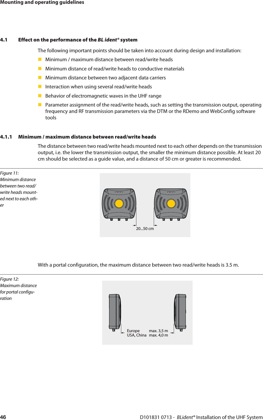 Mounting and operating guidelinesD101831 0713 -  BLident® Installation of the UHF System464.1 Effect on the performance of the BL ident® systemThe following important points should be taken into account during design and installation:Minimum / maximum distance between read/write headsMinimum distance of read/write heads to conductive materialsMinimum distance between two adjacent data carriers Interaction when using several read/write headsBehavior of electromagnetic waves in the UHF rangeParameter assignment of the read/write heads, such as setting the transmission output, operating frequency and RF transmission parameters via the DTM or the RDemo and WebConfig software tools4.1.1 Minimum / maximum distance between read/write headsThe distance between two read/write heads mounted next to each other depends on the transmission output, i.e. the lower the transmission output, the smaller the minimum distance possible. At least 20 cm should be selected as a guide value, and a distance of 50 cm or greater is recommended.Figure 11: Minimum distance between two read/write heads mount-ed next to each oth-er20...50 cmWith a portal configuration, the maximum distance between two read/write heads is 3.5 m.Figure 12: Maximum distance for portal configu-rationEurope   max. 3,5 mUSA, China max. 4,0 m