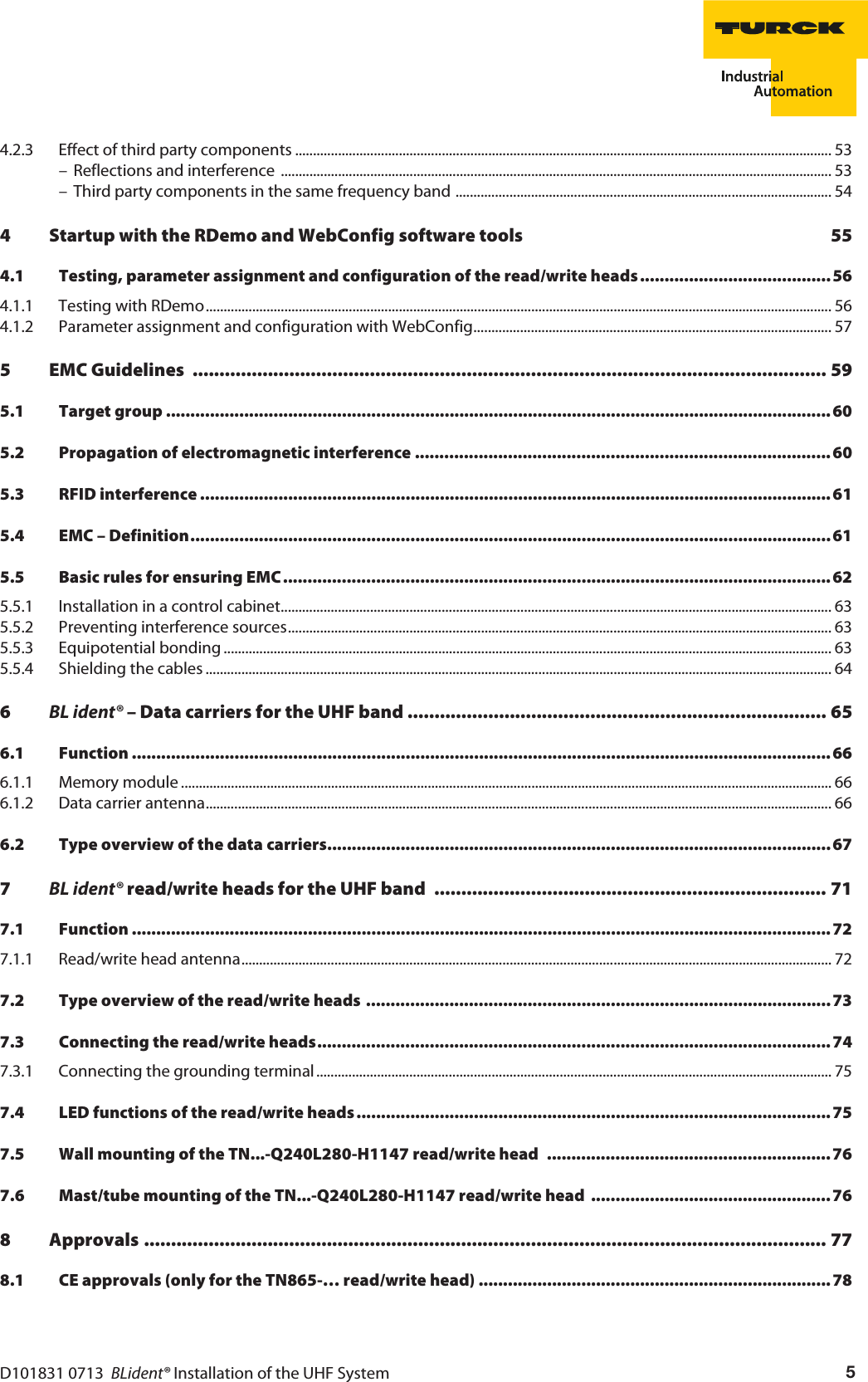 D101831 0713  BLident® Installation of the UHF System 54.2.3 Effect of third party components ...................................................................................................................................................... 53– Reflections and interference  .......................................................................................................................................................... 53– Third party components in the same frequency band ......................................................................................................... 544 Startup with the RDemo and WebConfig software tools  554.1 Testing, parameter assignment and configuration of the read/write heads.......................................564.1.1 Testing with RDemo............................................................................................................................................................................... 564.1.2 Parameter assignment and configuration with WebConfig.................................................................................................... 575 EMC Guidelines  ...................................................................................................................... 595.1 Target group ........................................................................................................................................605.2 Propagation of electromagnetic interference ..................................................................................... 605.3 RFID interference ................................................................................................................................. 615.4 EMC – Definition................................................................................................................................... 615.5 Basic rules for ensuring EMC................................................................................................................ 625.5.1 Installation in a control cabinet.......................................................................................................................................................... 635.5.2 Preventing interference sources........................................................................................................................................................ 635.5.3 Equipotential bonding .......................................................................................................................................................................... 635.5.4 Shielding the cables ............................................................................................................................................................................... 646BL ident® – Data carriers for the UHF band .............................................................................. 656.1 Function ............................................................................................................................................... 666.1.1 Memory module ...................................................................................................................................................................................... 666.1.2 Data carrier antenna............................................................................................................................................................................... 666.2 Type overview of the data carriers.......................................................................................................677BL ident® read/write heads for the UHF band  ......................................................................... 717.1 Function ............................................................................................................................................... 727.1.1 Read/write head antenna..................................................................................................................................................................... 727.2 Type overview of the read/write heads ...............................................................................................737.3 Connecting the read/write heads.........................................................................................................747.3.1 Connecting the grounding terminal................................................................................................................................................ 757.4 LED functions of the read/write heads................................................................................................. 757.5 Wall mounting of the TN...-Q240L280-H1147 read/write head  ..........................................................767.6 Mast/tube mounting of the TN...-Q240L280-H1147 read/write head  .................................................768 Approvals ............................................................................................................................... 778.1 CE approvals (only for the TN865-… read/write head) ........................................................................ 78