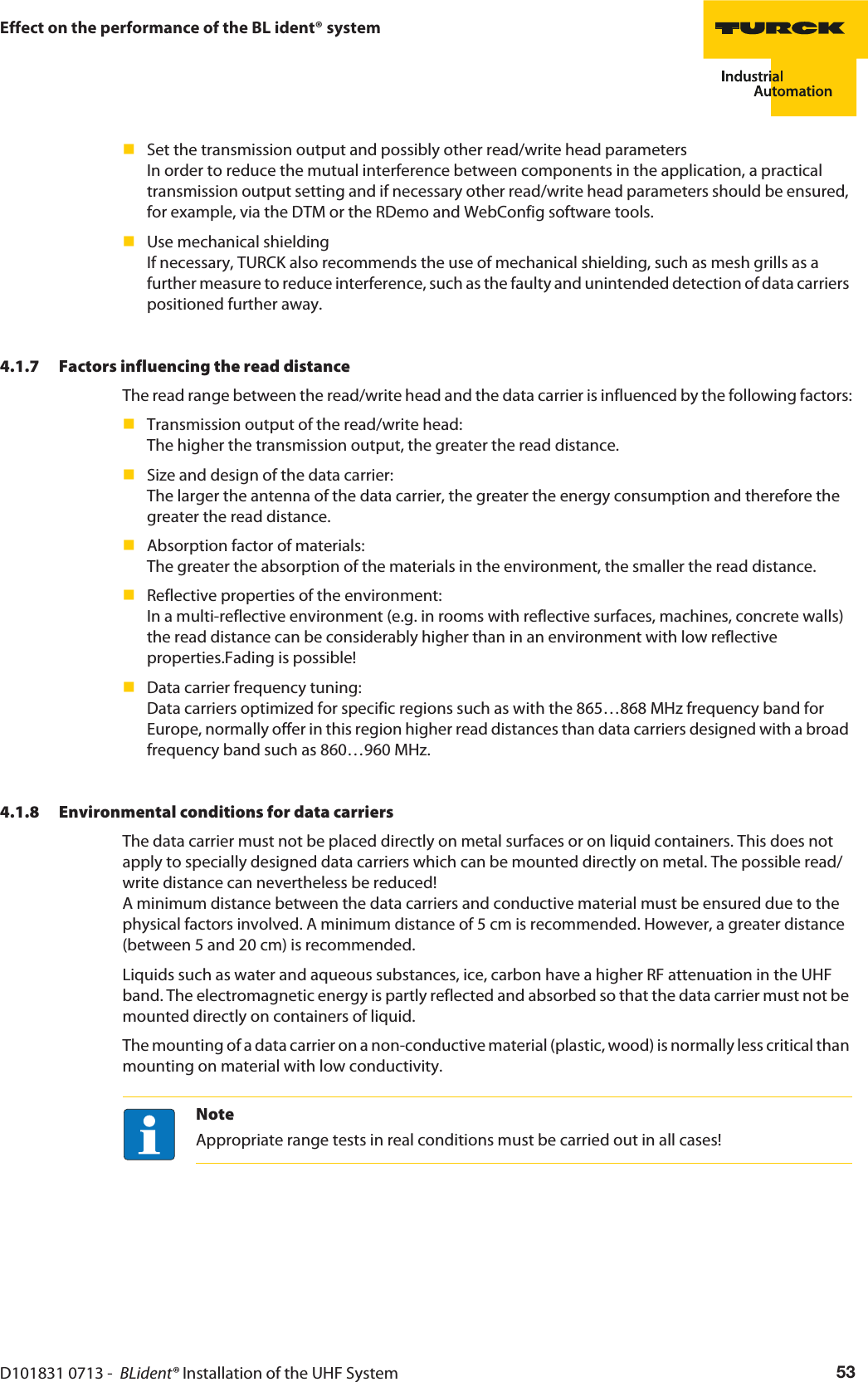 D101831 0713 -  BLident® Installation of the UHF System 53Effect on the performance of the BL ident® systemSet the transmission output and possibly other read/write head parameters In order to reduce the mutual interference between components in the application, a practical transmission output setting and if necessary other read/write head parameters should be ensured, for example, via the DTM or the RDemo and WebConfig software tools.Use mechanical shielding If necessary, TURCK also recommends the use of mechanical shielding, such as mesh grills as a further measure to reduce interference, such as the faulty and unintended detection of data carriers positioned further away.4.1.7 Factors influencing the read distanceThe read range between the read/write head and the data carrier is influenced by the following factors:Transmission output of the read/write head:  The higher the transmission output, the greater the read distance.Size and design of the data carrier:  The larger the antenna of the data carrier, the greater the energy consumption and therefore the greater the read distance.Absorption factor of materials:  The greater the absorption of the materials in the environment, the smaller the read distance.Reflective properties of the environment: In a multi-reflective environment (e.g. in rooms with reflective surfaces, machines, concrete walls) the read distance can be considerably higher than in an environment with low reflective properties.Fading is possible!Data carrier frequency tuning: Data carriers optimized for specific regions such as with the 865…868 MHz frequency band for Europe, normally offer in this region higher read distances than data carriers designed with a broad frequency band such as 860…960 MHz.4.1.8 Environmental conditions for data carriersThe data carrier must not be placed directly on metal surfaces or on liquid containers. This does not apply to specially designed data carriers which can be mounted directly on metal. The possible read/write distance can nevertheless be reduced! A minimum distance between the data carriers and conductive material must be ensured due to the physical factors involved. A minimum distance of 5 cm is recommended. However, a greater distance (between 5 and 20 cm) is recommended.Liquids such as water and aqueous substances, ice, carbon have a higher RF attenuation in the UHF band. The electromagnetic energy is partly reflected and absorbed so that the data carrier must not be mounted directly on containers of liquid.The mounting of a data carrier on a non-conductive material (plastic, wood) is normally less critical than mounting on material with low conductivity.NoteAppropriate range tests in real conditions must be carried out in all cases!