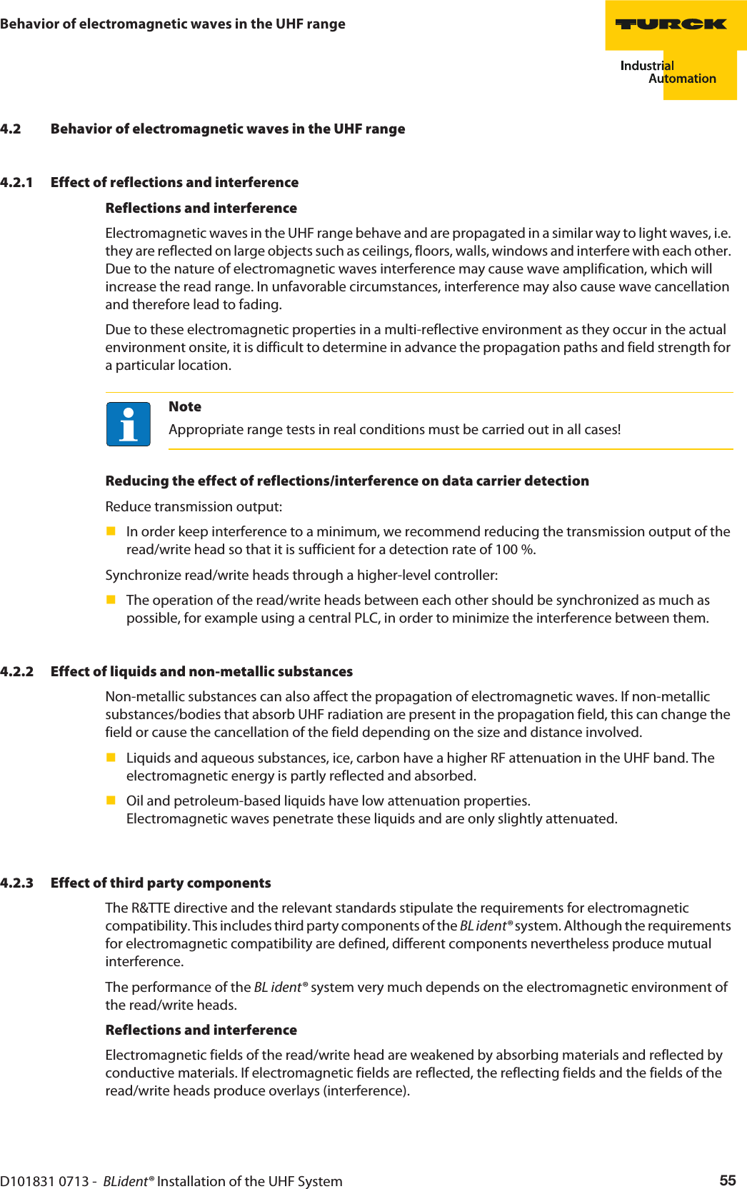 D101831 0713 -  BLident® Installation of the UHF System 55Behavior of electromagnetic waves in the UHF range4.2 Behavior of electromagnetic waves in the UHF range4.2.1 Effect of reflections and interferenceReflections and interferenceElectromagnetic waves in the UHF range behave and are propagated in a similar way to light waves, i.e. they are reflected on large objects such as ceilings, floors, walls, windows and interfere with each other. Due to the nature of electromagnetic waves interference may cause wave amplification, which will increase the read range. In unfavorable circumstances, interference may also cause wave cancellation and therefore lead to fading.Due to these electromagnetic properties in a multi-reflective environment as they occur in the actual environment onsite, it is difficult to determine in advance the propagation paths and field strength for a particular location.NoteAppropriate range tests in real conditions must be carried out in all cases!Reducing the effect of reflections/interference on data carrier detectionReduce transmission output:In order keep interference to a minimum, we recommend reducing the transmission output of the read/write head so that it is sufficient for a detection rate of 100 %.Synchronize read/write heads through a higher-level controller:The operation of the read/write heads between each other should be synchronized as much as possible, for example using a central PLC, in order to minimize the interference between them.4.2.2 Effect of liquids and non-metallic substancesNon-metallic substances can also affect the propagation of electromagnetic waves. If non-metallic substances/bodies that absorb UHF radiation are present in the propagation field, this can change the field or cause the cancellation of the field depending on the size and distance involved.Liquids and aqueous substances, ice, carbon have a higher RF attenuation in the UHF band. The electromagnetic energy is partly reflected and absorbed.Oil and petroleum-based liquids have low attenuation properties. Electromagnetic waves penetrate these liquids and are only slightly attenuated.4.2.3 Effect of third party componentsThe R&amp;TTE directive and the relevant standards stipulate the requirements for electromagnetic compatibility. This includes third party components of the BL ident® system. Although the requirements for electromagnetic compatibility are defined, different components nevertheless produce mutual interference.The performance of the BL ident® system very much depends on the electromagnetic environment of the read/write heads.Reflections and interferenceElectromagnetic fields of the read/write head are weakened by absorbing materials and reflected by conductive materials. If electromagnetic fields are reflected, the reflecting fields and the fields of the read/write heads produce overlays (interference).