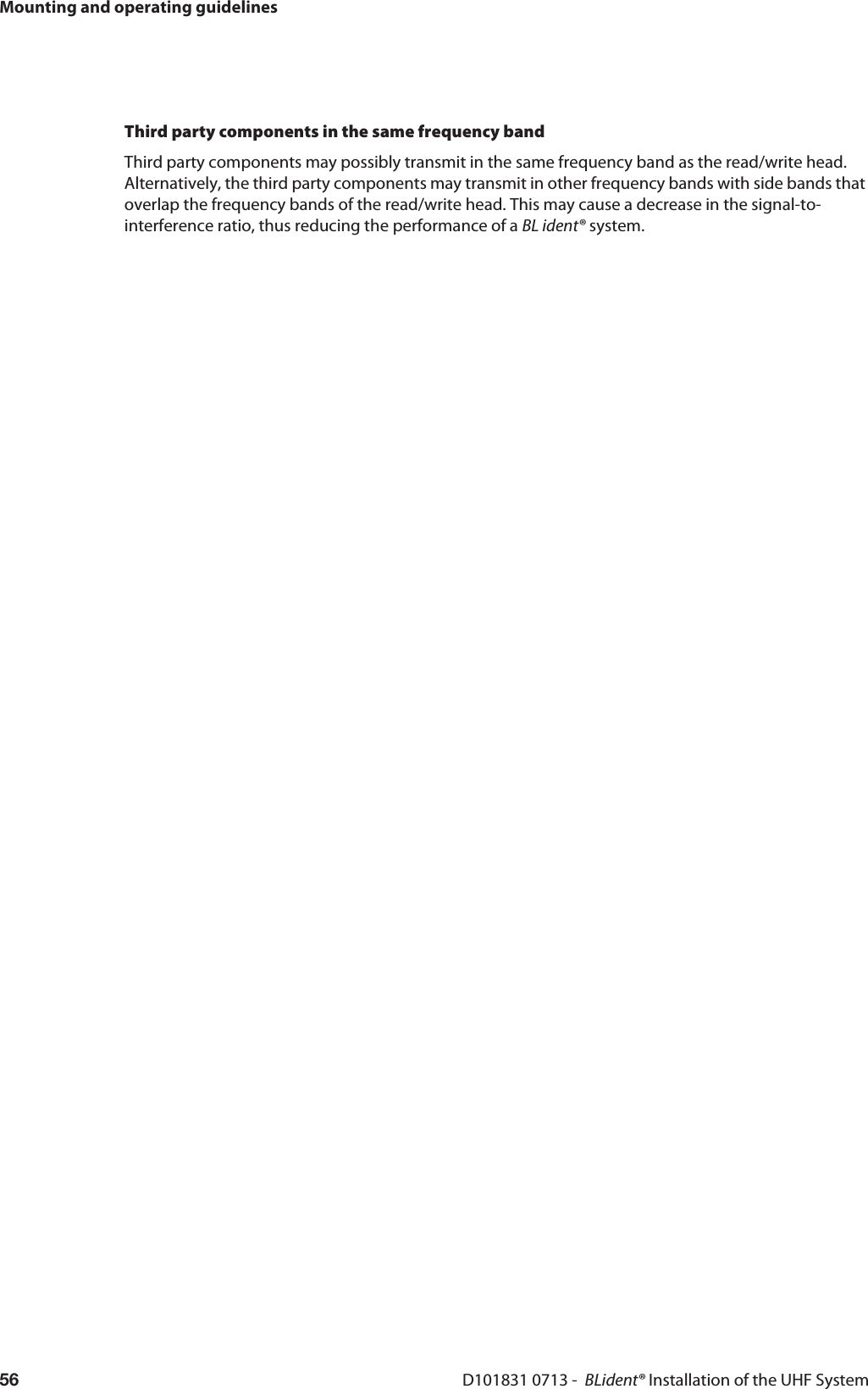 Mounting and operating guidelinesD101831 0713 -  BLident® Installation of the UHF System56Third party components in the same frequency bandThird party components may possibly transmit in the same frequency band as the read/write head.  Alternatively, the third party components may transmit in other frequency bands with side bands that overlap the frequency bands of the read/write head. This may cause a decrease in the signal-to-interference ratio, thus reducing the performance of a BL ident® system.
