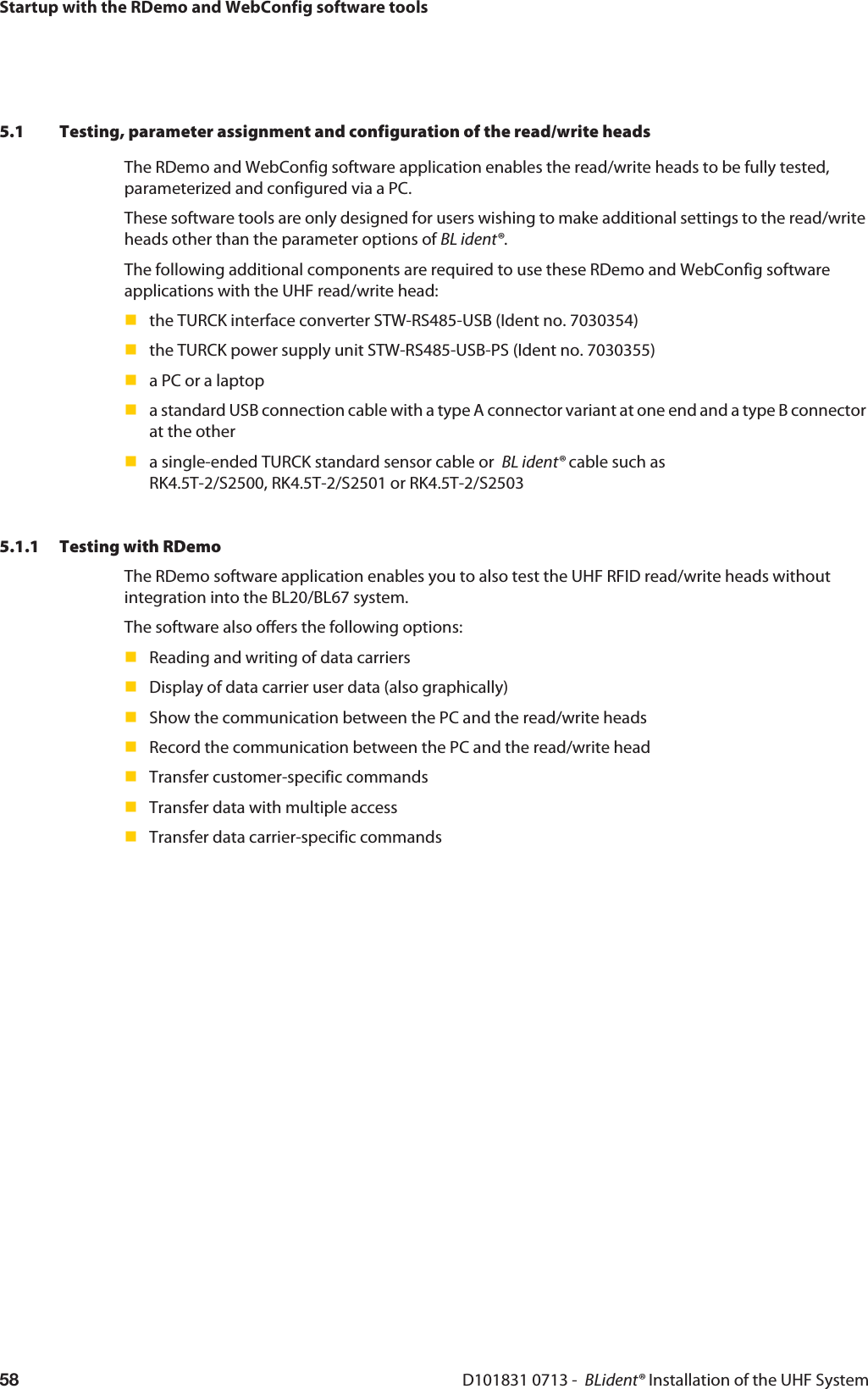 Startup with the RDemo and WebConfig software toolsD101831 0713 -  BLident® Installation of the UHF System585.1 Testing, parameter assignment and configuration of the read/write headsThe RDemo and WebConfig software application enables the read/write heads to be fully tested, parameterized and configured via a PC. These software tools are only designed for users wishing to make additional settings to the read/write heads other than the parameter options of BL ident®.The following additional components are required to use these RDemo and WebConfig software applications with the UHF read/write head:the TURCK interface converter STW-RS485-USB (Ident no. 7030354)the TURCK power supply unit STW-RS485-USB-PS (Ident no. 7030355)a PC or a laptopa standard USB connection cable with a type A connector variant at one end and a type B connector at the othera single-ended TURCK standard sensor cable or  BL ident® cable such as  RK4.5T-2/S2500, RK4.5T-2/S2501 or RK4.5T-2/S25035.1.1 Testing with RDemoThe RDemo software application enables you to also test the UHF RFID read/write heads without integration into the BL20/BL67 system.The software also offers the following options:Reading and writing of data carriersDisplay of data carrier user data (also graphically)Show the communication between the PC and the read/write headsRecord the communication between the PC and the read/write headTransfer customer-specific commandsTransfer data with multiple accessTransfer data carrier-specific commands