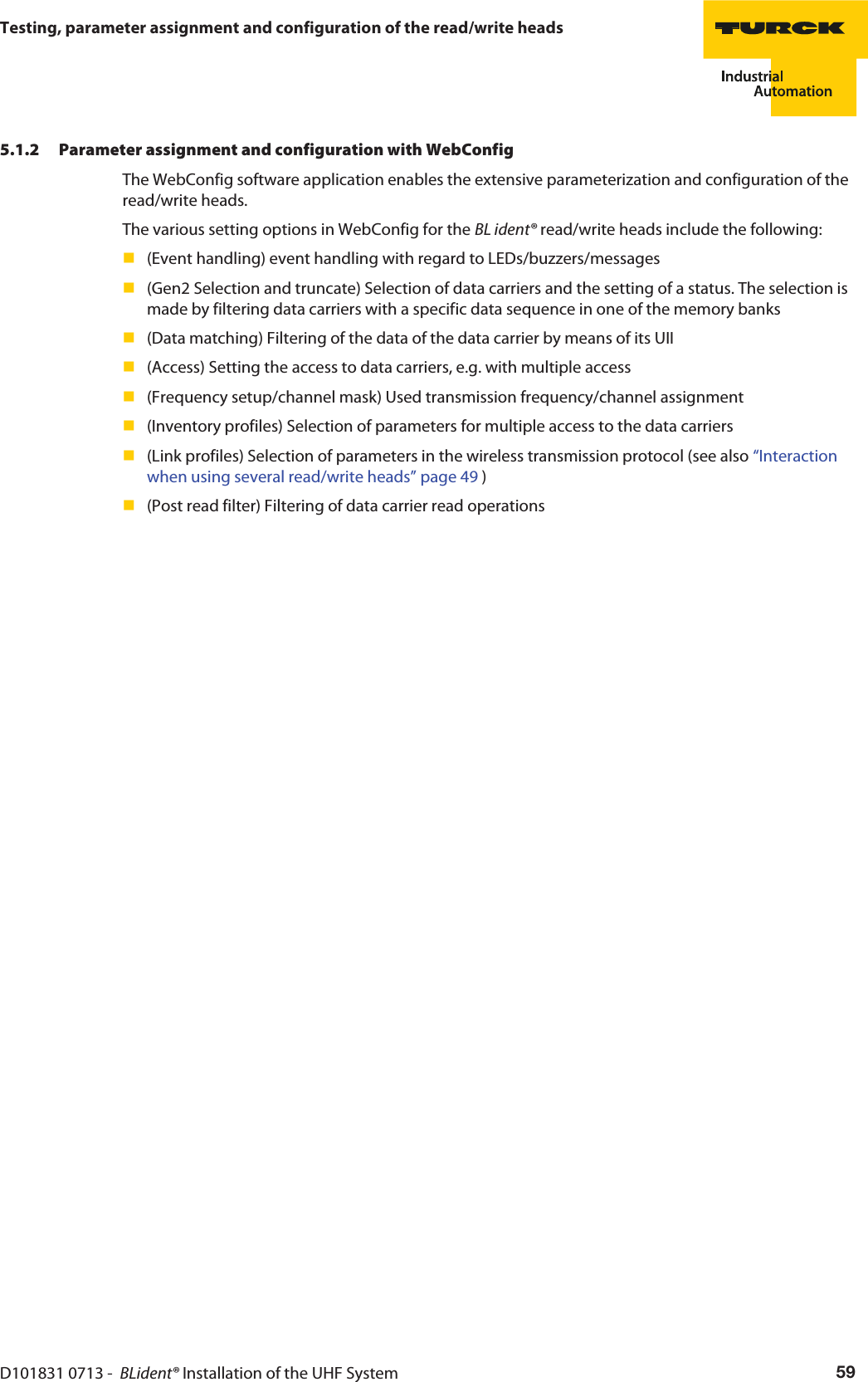 D101831 0713 -  BLident® Installation of the UHF System 59Testing, parameter assignment and configuration of the read/write heads5.1.2 Parameter assignment and configuration with WebConfigThe WebConfig software application enables the extensive parameterization and configuration of the read/write heads.The various setting options in WebConfig for the BL ident® read/write heads include the following:(Event handling) event handling with regard to LEDs/buzzers/messages(Gen2 Selection and truncate) Selection of data carriers and the setting of a status. The selection is made by filtering data carriers with a specific data sequence in one of the memory banks(Data matching) Filtering of the data of the data carrier by means of its UII(Access) Setting the access to data carriers, e.g. with multiple access(Frequency setup/channel mask) Used transmission frequency/channel assignment(Inventory profiles) Selection of parameters for multiple access to the data carriers(Link profiles) Selection of parameters in the wireless transmission protocol (see also “Interaction when using several read/write heads” page 49 )(Post read filter) Filtering of data carrier read operations