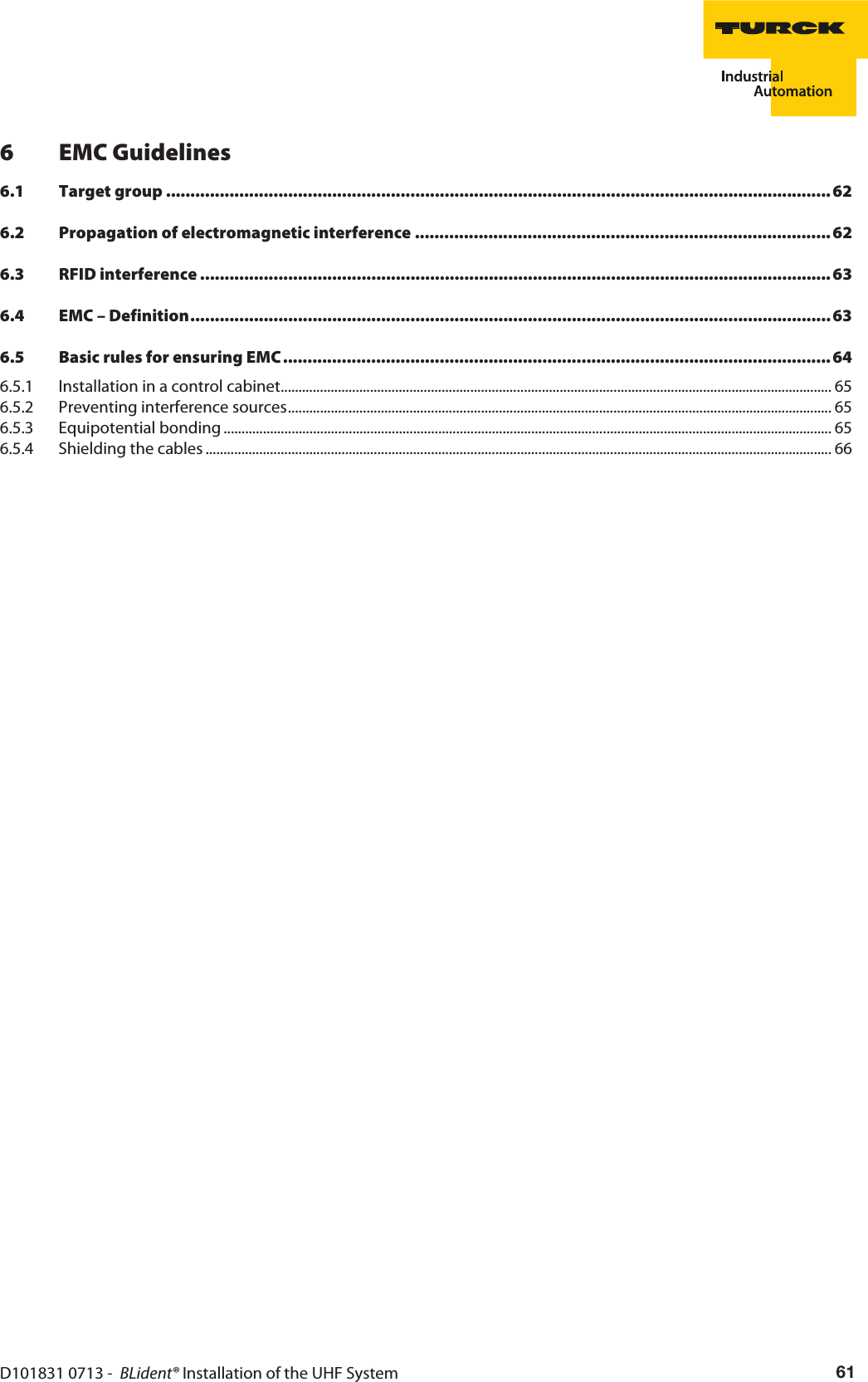 D101831 0713 -  BLident® Installation of the UHF System 616 EMC Guidelines6.1 Target group ........................................................................................................................................626.2 Propagation of electromagnetic interference ..................................................................................... 626.3 RFID interference ................................................................................................................................. 636.4 EMC – Definition................................................................................................................................... 636.5 Basic rules for ensuring EMC................................................................................................................ 646.5.1 Installation in a control cabinet.......................................................................................................................................................... 656.5.2 Preventing interference sources........................................................................................................................................................ 656.5.3 Equipotential bonding .......................................................................................................................................................................... 656.5.4 Shielding the cables ............................................................................................................................................................................... 66