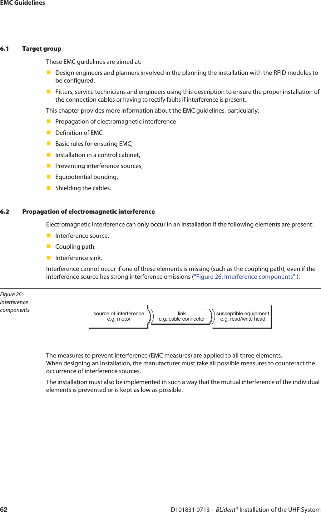 EMC GuidelinesD101831 0713 -  BLident® Installation of the UHF System626.1 Target groupThese EMC guidelines are aimed at:Design engineers and planners involved in the planning the installation with the RFID modules to be configured.Fitters, service technicians and engineers using this description to ensure the proper installation of the connection cables or having to rectify faults if interference is present.This chapter provides more information about the EMC guidelines, particularly:Propagation of electromagnetic interferenceDefinition of EMCBasic rules for ensuring EMC,Installation in a control cabinet,Preventing interference sources,Equipotential bonding,Shielding the cables.6.2 Propagation of electromagnetic interferenceElectromagnetic interference can only occur in an installation if the following elements are present:Interference source,Coupling path,Interference sink.Interference cannot occur if one of these elements is missing (such as the coupling path), even if the interference source has strong interference emissions (“Figure 26: Interference components” ):Figure 26: Interference componentssource of interferencee.g. motorsusceptible equipmente.g. read/write headlinke.g. cable connectorThe measures to prevent interference (EMC measures) are applied to all three elements.  When designing an installation, the manufacturer must take all possible measures to counteract the occurrence of interference sources.The installation must also be implemented in such a way that the mutual interference of the individual elements is prevented or is kept as low as possible.