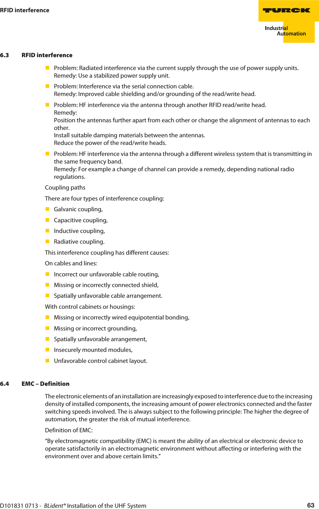 D101831 0713 -  BLident® Installation of the UHF System 63RFID interference6.3 RFID interferenceProblem: Radiated interference via the current supply through the use of power supply units. Remedy: Use a stabilized power supply unit.Problem: Interference via the serial connection cable. Remedy: Improved cable shielding and/or grounding of the read/write head.Problem: HF interference via the antenna through another RFID read/write head.  Remedy:  Position the antennas further apart from each other or change the alignment of antennas to each other. Install suitable damping materials between the antennas. Reduce the power of the read/write heads.Problem: HF interference via the antenna through a different wireless system that is transmitting in the same frequency band. Remedy: For example a change of channel can provide a remedy, depending national radio regulations. Coupling pathsThere are four types of interference coupling:Galvanic coupling,Capacitive coupling,Inductive coupling,Radiative coupling.This interference coupling has different causes:On cables and lines:Incorrect our unfavorable cable routing,Missing or incorrectly connected shield,Spatially unfavorable cable arrangement.With control cabinets or housings:Missing or incorrectly wired equipotential bonding,Missing or incorrect grounding,Spatially unfavorable arrangement,Insecurely mounted modules,Unfavorable control cabinet layout.6.4 EMC – DefinitionThe electronic elements of an installation are increasingly exposed to interference due to the increasing density of installed components, the increasing amount of power electronics connected and the faster switching speeds involved. The is always subject to the following principle: The higher the degree of automation, the greater the risk of mutual interference.Definition of EMC:“By electromagnetic compatibility (EMC) is meant the ability of an electrical or electronic device to operate satisfactorily in an electromagnetic environment without affecting or interfering with the environment over and above certain limits.”