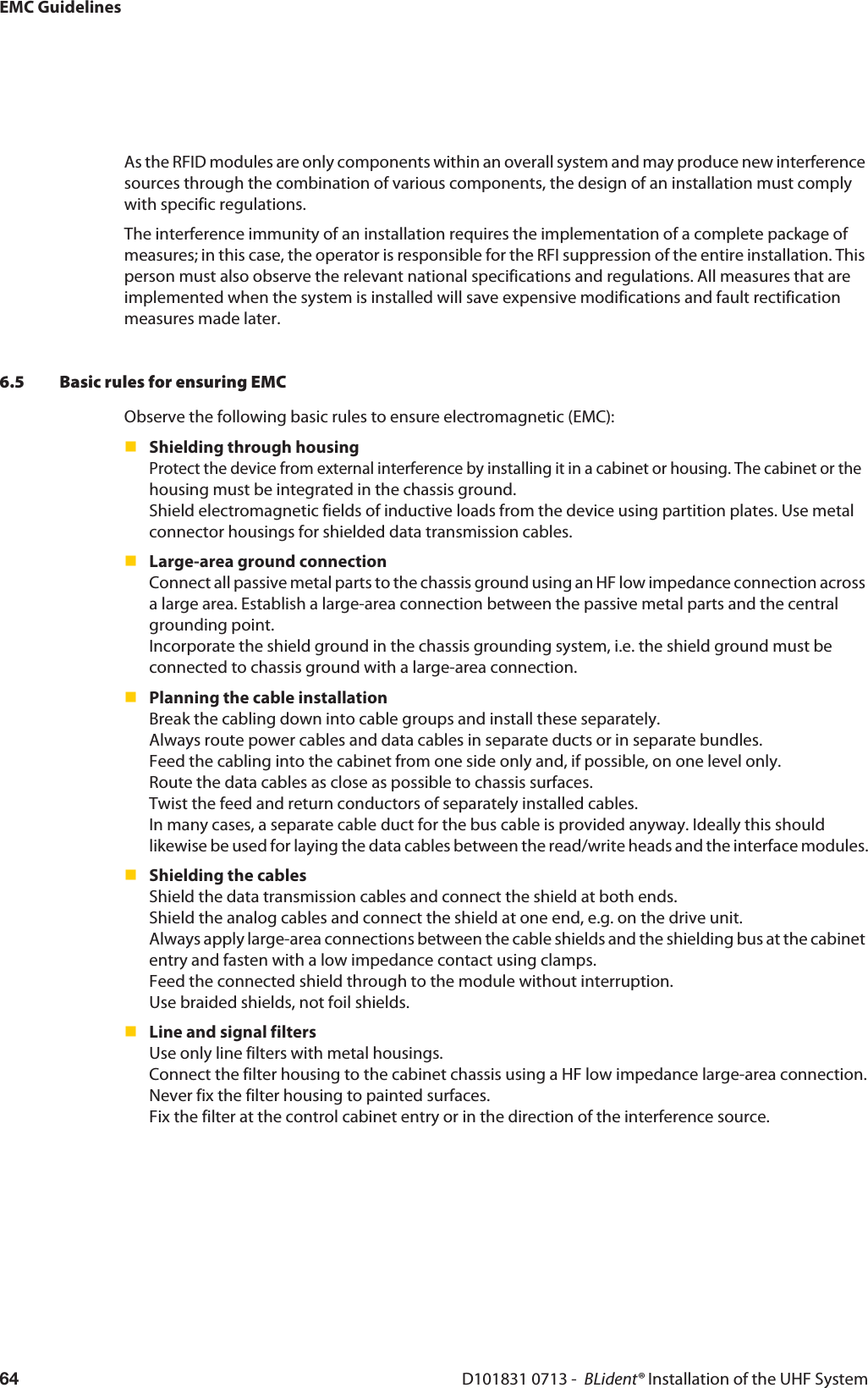 EMC GuidelinesD101831 0713 -  BLident® Installation of the UHF System64As the RFID modules are only components within an overall system and may produce new interference sources through the combination of various components, the design of an installation must comply with specific regulations.The interference immunity of an installation requires the implementation of a complete package of measures; in this case, the operator is responsible for the RFI suppression of the entire installation. This person must also observe the relevant national specifications and regulations. All measures that are implemented when the system is installed will save expensive modifications and fault rectification measures made later.6.5 Basic rules for ensuring EMCObserve the following basic rules to ensure electromagnetic (EMC):Shielding through housing Protect the device from external interference by installing it in a cabinet or housing. The cabinet or the  housing must be integrated in the chassis ground. Shield electromagnetic fields of inductive loads from the device using partition plates. Use metal connector housings for shielded data transmission cables.Large-area ground connection Connect all passive metal parts to the chassis ground using an HF low impedance connection across a large area. Establish a large-area connection between the passive metal parts and the central grounding point. Incorporate the shield ground in the chassis grounding system, i.e. the shield ground must be connected to chassis ground with a large-area connection.Planning the cable installation Break the cabling down into cable groups and install these separately. Always route power cables and data cables in separate ducts or in separate bundles. Feed the cabling into the cabinet from one side only and, if possible, on one level only. Route the data cables as close as possible to chassis surfaces. Twist the feed and return conductors of separately installed cables. In many cases, a separate cable duct for the bus cable is provided anyway. Ideally this should likewise be used for laying the data cables between the read/write heads and the interface modules.Shielding the cables Shield the data transmission cables and connect the shield at both ends. Shield the analog cables and connect the shield at one end, e.g. on the drive unit. Always apply large-area connections between the cable shields and the shielding bus at the cabinet entry and fasten with a low impedance contact using clamps. Feed the connected shield through to the module without interruption. Use braided shields, not foil shields.Line and signal filters  Use only line filters with metal housings. Connect the filter housing to the cabinet chassis using a HF low impedance large-area connection. Never fix the filter housing to painted surfaces. Fix the filter at the control cabinet entry or in the direction of the interference source.