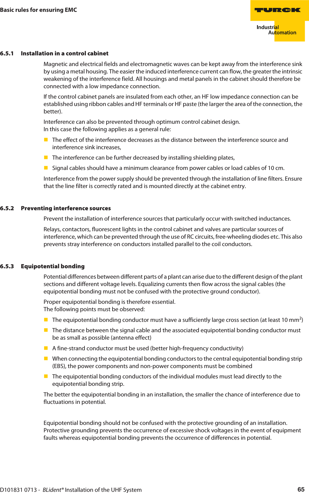 D101831 0713 -  BLident® Installation of the UHF System 65Basic rules for ensuring EMC6.5.1 Installation in a control cabinetMagnetic and electrical fields and electromagnetic waves can be kept away from the interference sink by using a metal housing. The easier the induced interference current can flow, the greater the intrinsic weakening of the interference field. All housings and metal panels in the cabinet should therefore be connected with a low impedance connection. If the control cabinet panels are insulated from each other, an HF low impedance connection can be established using ribbon cables and HF terminals or HF paste (the larger the area of the connection, the better).Interference can also be prevented through optimum control cabinet design.  In this case the following applies as a general rule:The effect of the interference decreases as the distance between the interference source and interference sink increases,The interference can be further decreased by installing shielding plates,Signal cables should have a minimum clearance from power cables or load cables of 10 cm.Interference from the power supply should be prevented through the installation of line filters. Ensure that the line filter is correctly rated and is mounted directly at the cabinet entry.6.5.2 Preventing interference sourcesPrevent the installation of interference sources that particularly occur with switched inductances.Relays, contactors, fluorescent lights in the control cabinet and valves are particular sources of interference, which can be prevented through the use of RC circuits, free-wheeling diodes etc. This also prevents stray interference on conductors installed parallel to the coil conductors.6.5.3 Equipotential bondingPotential differences between different parts of a plant can arise due to the different design of the plant sections and different voltage levels. Equalizing currents then flow across the signal cables (the equipotential bonding must not be confused with the protective ground conductor).Proper equipotential bonding is therefore essential. The following points must be observed:The equipotential bonding conductor must have a sufficiently large cross section (at least 10 mm2)The distance between the signal cable and the associated equipotential bonding conductor must be as small as possible (antenna effect)A fine-strand conductor must be used (better high-frequency conductivity)When connecting the equipotential bonding conductors to the central equipotential bonding strip (EBS), the power components and non-power components must be combinedThe equipotential bonding conductors of the individual modules must lead directly to the equipotential bonding strip.The better the equipotential bonding in an installation, the smaller the chance of interference due to fluctuations in potential. Equipotential bonding should not be confused with the protective grounding of an installation. Protective grounding prevents the occurrence of excessive shock voltages in the event of equipment faults whereas equipotential bonding prevents the occurrence of differences in potential.
