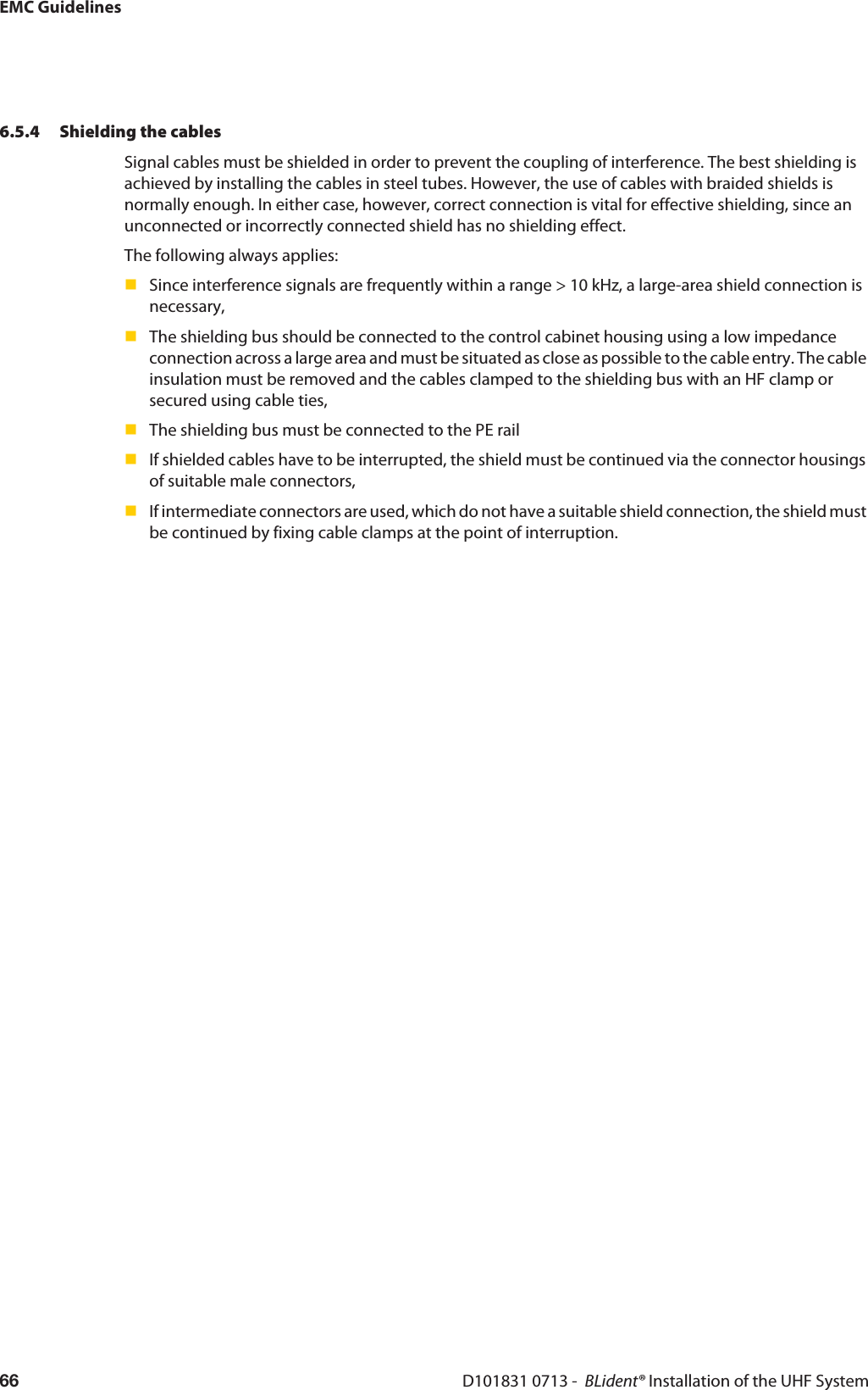 EMC GuidelinesD101831 0713 -  BLident® Installation of the UHF System666.5.4 Shielding the cablesSignal cables must be shielded in order to prevent the coupling of interference. The best shielding is achieved by installing the cables in steel tubes. However, the use of cables with braided shields is normally enough. In either case, however, correct connection is vital for effective shielding, since an unconnected or incorrectly connected shield has no shielding effect.The following always applies:Since interference signals are frequently within a range &gt; 10 kHz, a large-area shield connection is necessary,The shielding bus should be connected to the control cabinet housing using a low impedance connection across a large area and must be situated as close as possible to the cable entry. The cable insulation must be removed and the cables clamped to the shielding bus with an HF clamp or secured using cable ties,The shielding bus must be connected to the PE railIf shielded cables have to be interrupted, the shield must be continued via the connector housings of suitable male connectors,If intermediate connectors are used, which do not have a suitable shield connection, the shield must be continued by fixing cable clamps at the point of interruption.
