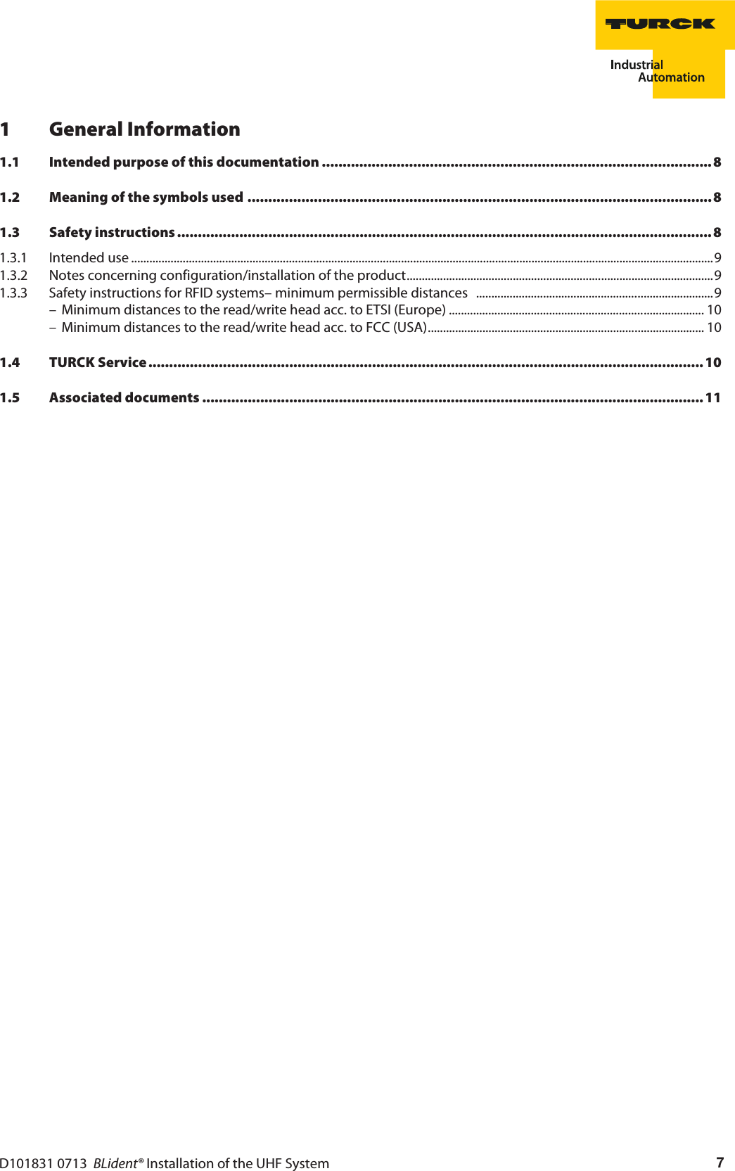 D101831 0713  BLident® Installation of the UHF System 71 General Information1.1 Intended purpose of this documentation ..............................................................................................81.2 Meaning of the symbols used ................................................................................................................81.3 Safety instructions .................................................................................................................................81.3.1 Intended use ................................................................................................................................................................................................91.3.2 Notes concerning configuration/installation of the product.....................................................................................................91.3.3 Safety instructions for RFID systems– minimum permissible distances   ..............................................................................9– Minimum distances to the read/write head acc. to ETSI (Europe) .................................................................................... 10– Minimum distances to the read/write head acc. to FCC (USA)........................................................................................... 101.4 TURCK Service ......................................................................................................................................101.5 Associated documents ......................................................................................................................... 11