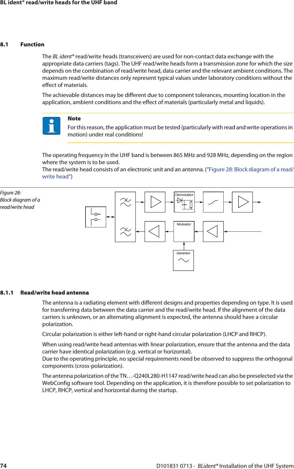 BL ident® read/write heads for the UHF bandD101831 0713 -  BLident® Installation of the UHF System748.1 FunctionThe BL ident® read/write heads (transceivers) are used for non-contact data exchange with the appropriate data carriers (tags). The UHF read/write heads form a transmission zone for which the size depends on the combination of read/write head, data carrier and the relevant ambient conditions. The maximum read/write distances only represent typical values under laboratory conditions without the effect of materials.The achievable distances may be different due to component tolerances, mounting location in the application, ambient conditions and the effect of materials (particularly metal and liquids).NoteFor this reason, the application must be tested (particularly with read and write operations in motion) under real conditions! The operating frequency in the UHF band is between 865 MHz and 928 MHz, depending on the region where the system is to be used.  The read/write head consists of an electronic unit and an antenna. (“Figure 28: Block diagram of a read/write head”)Figure 28: Block diagram of a read/write headModulatorDemodulatorGenerator8.1.1 Read/write head antennaThe antenna is a radiating element with different designs and properties depending on type. It is used for transferring data between the data carrier and the read/write head. If the alignment of the data carriers is unknown, or an alternating alignment is expected, the antenna should have a circular polarization. Circular polarization is either left-hand or right-hand circular polarization (LHCP and RHCP). When using read/write head antennas with linear polarization, ensure that the antenna and the data carrier have identical polarization (e.g. vertical or horizontal).  Due to the operating principle, no special requirements need be observed to suppress the orthogonal components (cross-polarization).The antenna polarization of the TN…-Q240L280-H1147 read/write head can also be preselected via the WebConfig software tool. Depending on the application, it is therefore possible to set polarization to LHCP, RHCP, vertical and horizontal during the startup.