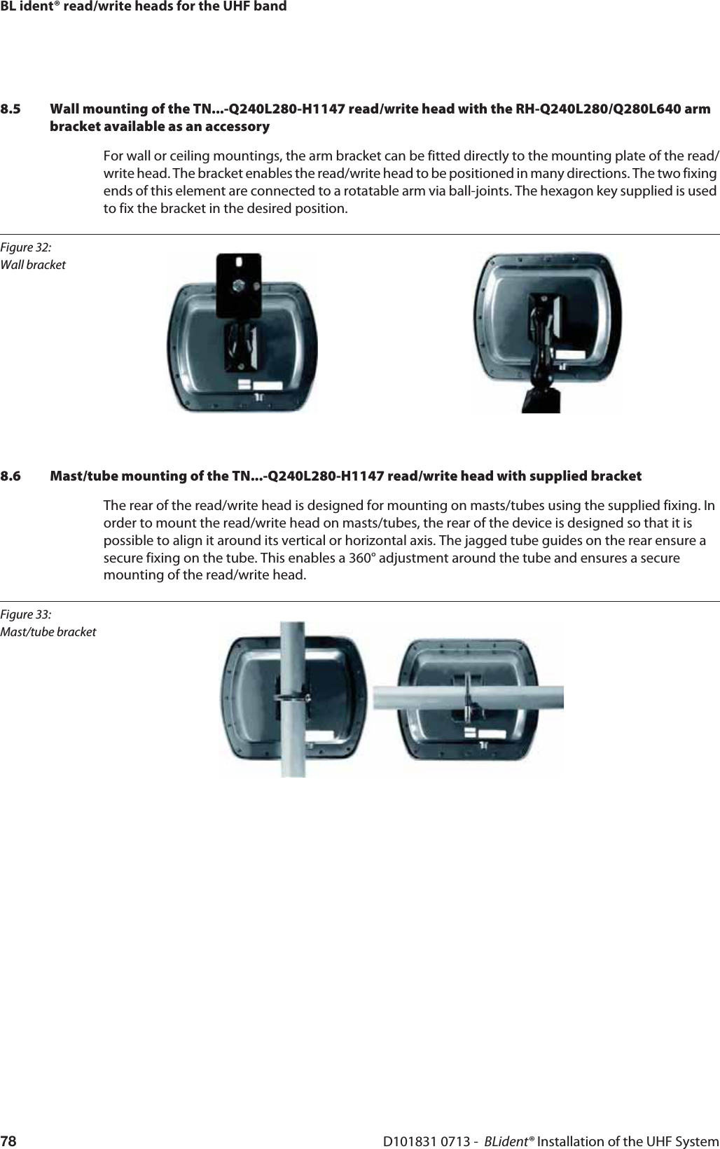 BL ident® read/write heads for the UHF bandD101831 0713 -  BLident® Installation of the UHF System788.5 Wall mounting of the TN...-Q240L280-H1147 read/write head with the RH-Q240L280/Q280L640 arm  bracket available as an accessoryFor wall or ceiling mountings, the arm bracket can be fitted directly to the mounting plate of the read/write head. The bracket enables the read/write head to be positioned in many directions. The two fixing ends of this element are connected to a rotatable arm via ball-joints. The hexagon key supplied is used to fix the bracket in the desired position.Figure 32: Wall bracket8.6 Mast/tube mounting of the TN...-Q240L280-H1147 read/write head with supplied bracketThe rear of the read/write head is designed for mounting on masts/tubes using the supplied fixing. In order to mount the read/write head on masts/tubes, the rear of the device is designed so that it is possible to align it around its vertical or horizontal axis. The jagged tube guides on the rear ensure a secure fixing on the tube. This enables a 360° adjustment around the tube and ensures a secure mounting of the read/write head.Figure 33: Mast/tube bracket