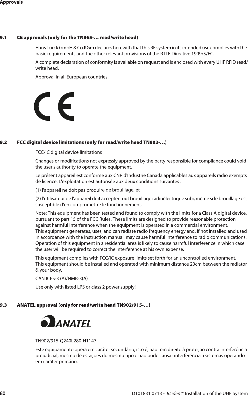ApprovalsD101831 0713 -  BLident® Installation of the UHF System809.1 CE approvals (only for the TN865-… read/write head)Hans Turck GmbH &amp; Co.KGm declares herewith that this RF system in its intended use complies with the basic requirements and the other relevant provisions of the RTTE Directive 1999/5/EC.A complete declaration of conformity is available on request and is enclosed with every UHF RFID read/write head.Approval in all European countries.9.2 FCC digital device limitations (only for read/write head TN902-…)FCC/IC digital device limitationsChanges or modifications not expressly approved by the party responsible for compliance could void the user&apos;s authority to operate the equipment. Le présent appareil est conforme aux CNR d&apos;Industrie Canada applicables aux appareils radio exempts de licence. L&apos;exploitation est autorisée aux deux conditions suivantes : (1) l&apos;appareil ne doit pas produire de brouillage, et (2) l&apos;utilisateur de l&apos;appareil doit accepter tout brouillage radioélectrique subi, même si le brouillage est susceptible d&apos;en compromettre le fonctionnement. Note: This equipment has been tested and found to comply with the limits for a Class A digital device, pursuant to part 15 of the FCC Rules. These limits are designed to provide reasonable protection against harmful interference when the equipment is operated in a commercial environment.  This equipment generates, uses, and can radiate radio frequency energy and, if not installed and used in accordance with the instruction manual, may cause harmful interference to radio communications. Operation of this equipment in a residential area is likely to cause harmful interference in which case the user will be required to correct the interference at his own expense. This equipment complies with FCC/IC exposure limits set forth for an uncontrolled environment.  This equipment should be installed and operated with minimum distance 20cm between the radiator &amp; your body. CAN ICES-3 (A)/NMB-3(A) Use only with listed LPS or class 2 power supply!9.3 ANATEL approval (only for read/write head TN902/915-…)TN902/915-Q240L280-H1147 Este equipamento opera em caráter secundário, isto é, não tem direito à proteção contra interferéncia prejudicial, mesmo de estações do mesmo tipo e não pode causar interferéncia a sistemas operando em caráter primário.