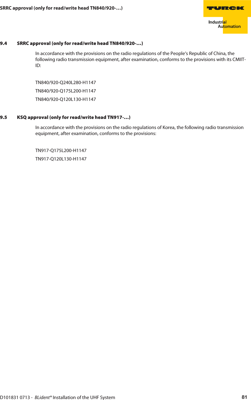 D101831 0713 -  BLident® Installation of the UHF System 81SRRC approval (only for read/write head TN840/920-…)9.4 SRRC approval (only for read/write head TN840/920-…)In accordance with the provisions on the radio regulations of the People‘s Republic of China, the following radio transmission equipment, after examination, conforms to the provisions with its CMIIT-ID:TN840/920-Q240L280-H1147TN840/920-Q175L200-H1147TN840/920-Q120L130-H11479.5 KSQ approval (only for read/write head TN917-…)In accordance with the provisions on the radio regulations of Korea, the following radio transmission equipment, after examination, conforms to the provisions:TN917-Q175L200-H1147TN917-Q120L130-H1147