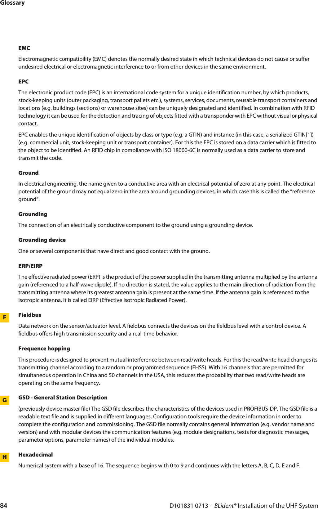 GlossaryD101831 0713 -  BLident® Installation of the UHF System84EMCElectromagnetic compatibility (EMC) denotes the normally desired state in which technical devices do not cause or suffer undesired electrical or electromagnetic interference to or from other devices in the same environment.EPCThe electronic product code (EPC) is an international code system for a unique identification number, by which products, stock-keeping units (outer packaging, transport pallets etc.), systems, services, documents, reusable transport containers and locations (e.g. buildings (sections) or warehouse sites) can be uniquely designated and identified. In combination with RFID technology it can be used for the detection and tracing of objects fitted with a transponder with EPC without visual or physical contact.EPC enables the unique identification of objects by class or type (e.g. a GTIN) and instance (in this case, a serialized GTIN[1]) (e.g. commercial unit, stock-keeping unit or transport container). For this the EPC is stored on a data carrier which is fitted to the object to be identified. An RFID chip in compliance with ISO 18000-6C is normally used as a data carrier to store and transmit the code. GroundIn electrical engineering, the name given to a conductive area with an electrical potential of zero at any point. The electrical potential of the ground may not equal zero in the area around grounding devices, in which case this is called the “reference ground”.GroundingThe connection of an electrically conductive component to the ground using a grounding device.Grounding deviceOne or several components that have direct and good contact with the ground.ERP/EIRPThe effective radiated power (ERP) is the product of the power supplied in the transmitting antenna multiplied by the antenna gain (referenced to a half-wave dipole). If no direction is stated, the value applies to the main direction of radiation from the transmitting antenna where its greatest antenna gain is present at the same time. If the antenna gain is referenced to the isotropic antenna, it is called EIRP (Effective Isotropic Radiated Power).FFieldbusData network on the sensor/actuator level. A fieldbus connects the devices on the fieldbus level with a control device. A fieldbus offers high transmission security and a real-time behavior.Frequence hoppingThis procedure is designed to prevent mutual interference between read/write heads. For this the read/write head changes its transmitting channel according to a random or programmed sequence (FHSS). With 16 channels that are permitted for simultaneous operation in China and 50 channels in the USA, this reduces the probability that two read/write heads are operating on the same frequency.GGSD - General Station Description(previously device master file) The GSD file describes the characteristics of the devices used in PROFIBUS-DP. The GSD file is a readable text file and is supplied in different languages. Configuration tools require the device information in order to complete the configuration and commissioning. The GSD file normally contains general information (e.g. vendor name and version) and with modular devices the communication features (e.g. module designations, texts for diagnostic messages, parameter options, parameter names) of the individual modules. HHexadecimalNumerical system with a base of 16. The sequence begins with 0 to 9 and continues with the letters A, B, C, D, E and F.