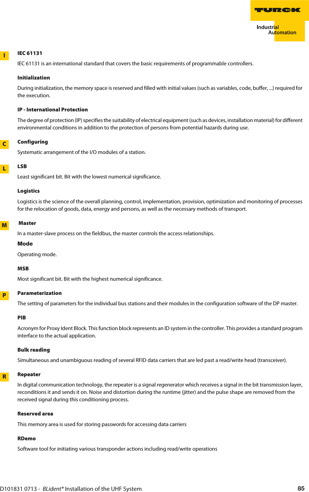 D101831 0713 -  BLident® Installation of the UHF System 85IEC 61131LIIEC 61131 is an international standard that covers the basic requirements of programmable controllers.InitializationDuring initialization, the memory space is reserved and filled with initial values (such as variables, code, buffer, ...) required for the execution.IP - International ProtectionThe degree of protection (IP) specifies the suitability of electrical equipment (such as devices, installation material) for different environmental conditions in addition to the protection of persons from potential hazards during use.CConfiguringSystematic arrangement of the I/O modules of a station.LLSBLeast significant bit. Bit with the lowest numerical significance.LogisticsLogistics is the science of the overall planning, control, implementation, provision, optimization and monitoring of processes for the relocation of goods, data, energy and persons, as well as the necessary methods of transport. MMasterIn a master-slave process on the fieldbus, the master controls the access relationships.ModeOperating mode.MSBMost significant bit. Bit with the highest numerical significance.PParameterizationThe setting of parameters for the individual bus stations and their modules in the configuration software of the DP master.PIBAcronym for Proxy Ident Block. This function block represents an ID system in the controller. This provides a standard program interface to the actual application.Bulk readingSimultaneous and unambiguous reading of several RFID data carriers that are led past a read/write head (transceiver).RRepeaterIn digital communication technology, the repeater is a signal regenerator which receives a signal in the bit transmission layer, reconditions it and sends it on. Noise and distortion during the runtime (jitter) and the pulse shape are removed from the received signal during this conditioning process.Reserved areaThis memory area is used for storing passwords for accessing data carriersRDemoSoftware tool for initiating various transponder actions including read/write operations
