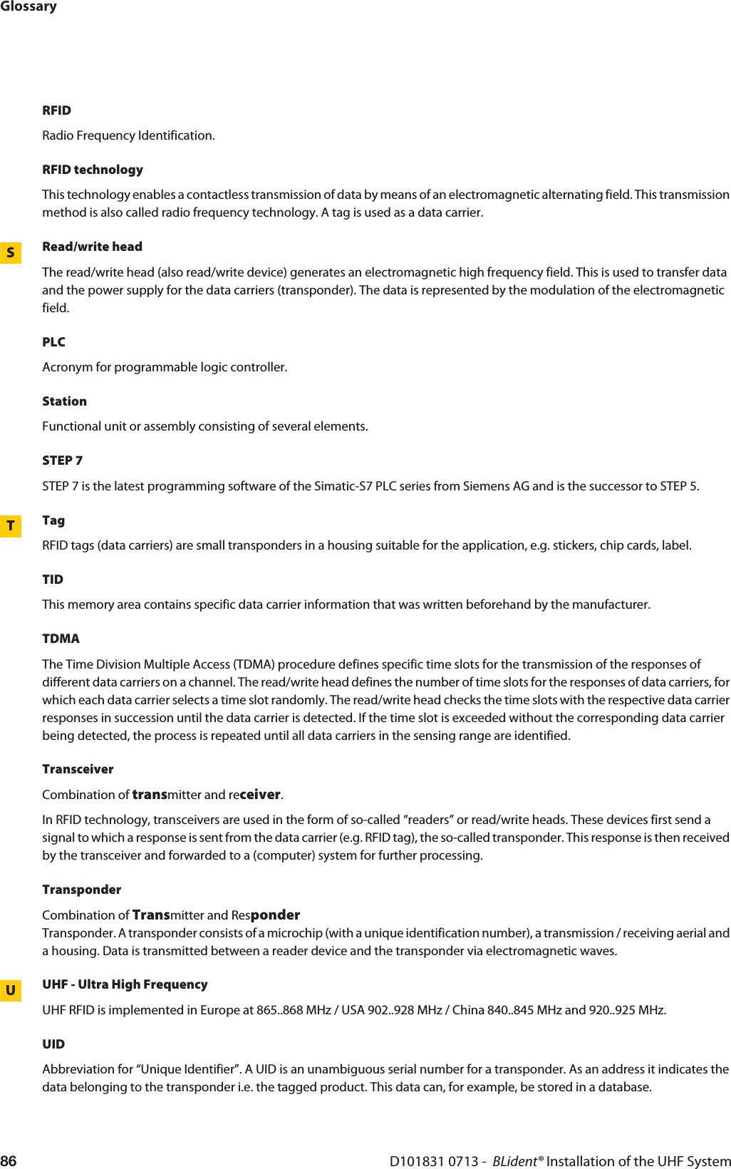 GlossaryD101831 0713 -  BLident® Installation of the UHF System86RFIDRadio Frequency Identification.RFID technologyThis technology enables a contactless transmission of data by means of an electromagnetic alternating field. This transmission method is also called radio frequency technology. A tag is used as a data carrier.SRead/write headThe read/write head (also read/write device) generates an electromagnetic high frequency field. This is used to transfer data and the power supply for the data carriers (transponder). The data is represented by the modulation of the electromagnetic field.PLCAcronym for programmable logic controller.StationFunctional unit or assembly consisting of several elements.STEP 7STEP 7 is the latest programming software of the Simatic-S7 PLC series from Siemens AG and is the successor to STEP 5.TTagRFID tags (data carriers) are small transponders in a housing suitable for the application, e.g. stickers, chip cards, label.TIDThis memory area contains specific data carrier information that was written beforehand by the manufacturer. TDMAThe Time Division Multiple Access (TDMA) procedure defines specific time slots for the transmission of the responses of different data carriers on a channel. The read/write head defines the number of time slots for the responses of data carriers, for which each data carrier selects a time slot randomly. The read/write head checks the time slots with the respective data carrier responses in succession until the data carrier is detected. If the time slot is exceeded without the corresponding data carrier being detected, the process is repeated until all data carriers in the sensing range are identified. TransceiverCombination of transmitter and receiver.In RFID technology, transceivers are used in the form of so-called “readers” or read/write heads. These devices first send a signal to which a response is sent from the data carrier (e.g. RFID tag), the so-called transponder. This response is then received by the transceiver and forwarded to a (computer) system for further processing.TransponderCombination of Transmitter and Responder Transponder. A transponder consists of a microchip (with a unique identification number), a transmission / receiving aerial and a housing. Data is transmitted between a reader device and the transponder via electromagnetic waves.UUHF - Ultra High FrequencyUHF RFID is implemented in Europe at 865..868 MHz / USA 902..928 MHz / China 840..845 MHz and 920..925 MHz.UIDAbbreviation for “Unique Identifier”. A UID is an unambiguous serial number for a transponder. As an address it indicates the data belonging to the transponder i.e. the tagged product. This data can, for example, be stored in a database.