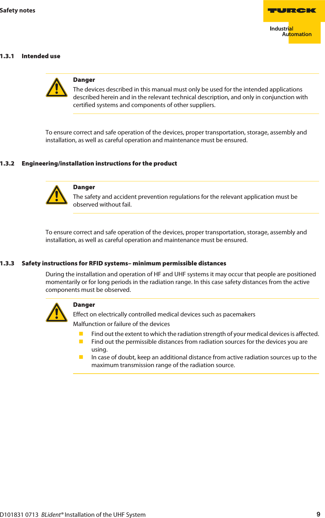 D101831 0713  BLident® Installation of the UHF System 9Safety notes1.3.1 Intended useDangerThe devices described in this manual must only be used for the intended applications described herein and in the relevant technical description, and only in conjunction with certified systems and components of other suppliers.To ensure correct and safe operation of the devices, proper transportation, storage, assembly and installation, as well as careful operation and maintenance must be ensured.1.3.2 Engineering/installation instructions for the productDangerThe safety and accident prevention regulations for the relevant application must be observed without fail.To ensure correct and safe operation of the devices, proper transportation, storage, assembly and installation, as well as careful operation and maintenance must be ensured.1.3.3 Safety instructions for RFID systems– minimum permissible distancesDuring the installation and operation of HF and UHF systems it may occur that people are positioned momentarily or for long periods in the radiation range. In this case safety distances from the active components must be observed.DangerEffect on electrically controlled medical devices such as pacemakersMalfunction or failure of the devices Find out the extent to which the radiation strength of your medical devices is affected. Find out the permissible distances from radiation sources for the devices you are using. In case of doubt, keep an additional distance from active radiation sources up to the maximum transmission range of the radiation source.