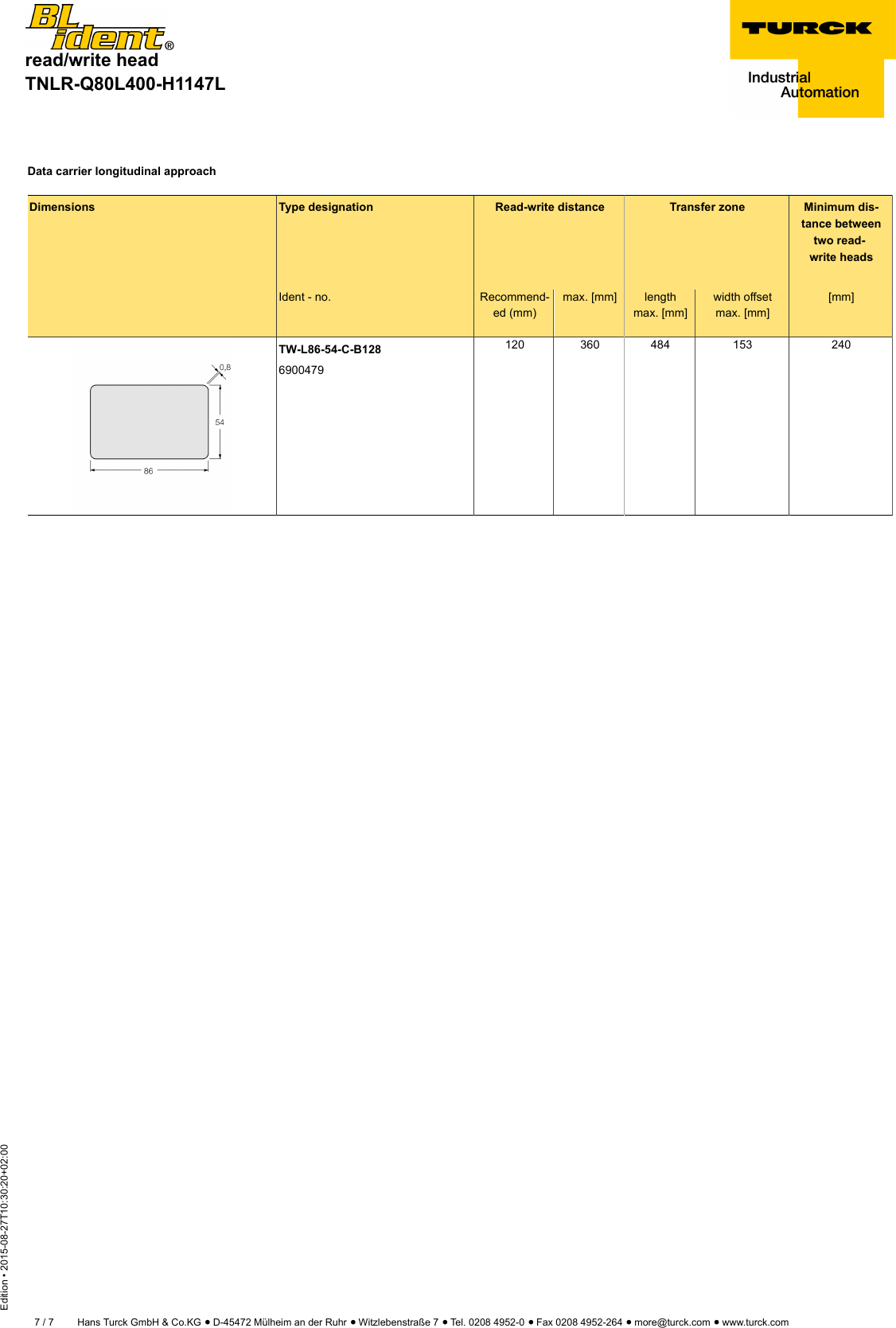 read/write headTNLR-Q80L400-H1147LEdition • 2015-08-27T10:30:20+02:007 / 7 Hans Turck GmbH &amp; Co.KG ñ D-45472 Mülheim an der Ruhr ñ Witzlebenstraße 7 ñ Tel. 0208 4952-0 ñ Fax 0208 4952-264 ñ more@turck.com ñ www.turck.comData carrier longitudinal approachDimensions Type designation Read-write distance Transfer zone Minimum dis-tance betweentwo read-write headsIdent - no. Recommend-ed (mm)max. [mm] lengthmax. [mm]width offsetmax. [mm][mm]TW-L86-54-C-B1286900479120 360 484 153 240